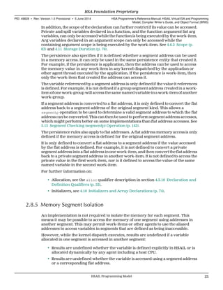 In addition, the scope of the declaration can further restrict if its value can be accessed.
Private and spill variables declared in a function, and the function argument list arg
variables, can only be accessed while the function is being executed by the work-item.
Arg variables declared in an argument scope can only be accessed while the
containing argument scope is being executed by the work-item. See 4.6.2 Scope (p.
63) and 4.11 Storage Duration (p. 76).
The persistence also specifies if it is defined whether a segment address can be used
in a memory access. It can only be used in the same persistence entity that created it.
For example, if the persistence is application, then the address can be used to access
the memory value in any work item in any kernel dispatched by the application or
other agent thread executed by the application. If the persistence is work-item, then
only the work-item that created the address can access it.
The variable referenced by a segment address is only defined if the value it references
is defined. For example, it is not defined if a group segment address created in a work-
item of one work-group will access the same named variable in a work-item of another
work-group.
If a segment address is converted to a flat address, it is only defined to convert the flat
address back to a segment address of the original segment kind. This allows a
segmentp operation to be used to determine a valid segment address to which the flat
address can be converted. This can then be used to perform segment address accesses,
which might perform better on some implementations than flat address accesses. See
5.15 Segment Checking (segmentp) Operation (p. 142).
The persistence rules also apply to flat addresses. A flat address memory access is only
defined if the memory access is defined for the original segment address.
It is only defined to convert a flat address to a segment address if the value accessed
by the flat address is defined. For example, it is not defined to convert a private
segment address into a flat address in one work-item, and then convert the flat address
back to a private segment address in another work-item. It is not defined to access the
private value in the first work-item, nor is it defined to access the value of the same
named variable in the second work-item.
For further information on:
• Allocation, see the alloc qualifier description in section 4.3.10 Declaration and
Definition Qualifiers (p. 53).
• Initializers, see 4.10 Initializers and Array Declarations (p. 74).
2.8.5 Memory Segment Isolation
An implementation is not required to isolate the memory for each segment. This
means it may be possible to access the memory of one segment using addresses in
another segment. This may permit work-items or other agents to use the aliased
addresses to access variables in segments that are defined as being inaccessible.
However, while the kernel dispatch executes, results are undefined if a variable
allocated in one segment is accessed in another segment:
• Results are undefined whether the variable is defined explicitly in HSAIL or is
allocated dynamically by any agent including a host CPU.
• Results are undefined whether the variable is accessed using a segment address
or a corresponding flat address.
  HSA Foundation Proprietary
PID: 49828 ∙ Rev: Version 1.0 Provisional ∙ 5 June 2014 HSA Programmer’s Reference Manual: HSAIL Virtual ISA and Programming
Model, Compiler Writer’s Guide, and Object Format (BRIG)
  HSAIL Programming Model 23
 