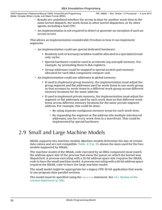 • Results are undefined whether the access is done by another work-item in the
same kernel dispatch, the work-items in other kernel dispatches, or by other
agents, including a host CPU.
• An implementation is not required to detect or generate an exception if such an
access occurs.
This allows an implementation considerable freedom in how it can implement
segments:
• An implementation could use special dedicated hardware:
• Readonly and/or kernarg variables could be allocated in a specialized read-
only cache.
• Special hardware could be used to accelerate arg and spill memory. For
example, by promoting them to ISA registers.
• Group addresses could be mapped to special scratch-pad memory
allocated for each HSA component compute unit.
• An implementation could use addresses in global memory:
• If used to implement group memory, the implementation must adjust the
group segment and flat addresses used by work-items in one work-group
so that accesses by work-items in a different work-group access different
memory locations for the same address.
• If used to implement private memory, the implementation must adjust the
segment or flat addresses used by each work-item so that different work-
items access different memory locations for the same private segment
address. For example, this could be done:
∘ By using separate contiguous memory areas for each work-item.
∘ By expanding the segment or flat address into multiple interleaved
addresses, one for every work-item in a wavefront. This could be
implemented by special hardware.
2.9 Small and Large Machine Models
HSAIL supports two machine models. Machine models determine the size of certain
data values and are not compatible. Table 4–3 (p. 25) shows the sizes used for the two
models supported by HSAIL.
The machine model of the HSAIL code executed by an HSA component must match
the address space size of the process that owns the queue on which the kernel was
dispatched. A process executing with a 32-bit address space size requires the HSAIL
code to have the small machine model. A process executing with a 64-bit address space
requires the HSAIL code to have the large machine model.
The small model might be appropriate for a legacy CPU 32-bit application that wants
to use program data-parallel sections.
The model must be specified using the version statement. See 14.1 Syntax of the
version Statement (p. 303).
HSA Foundation Proprietary  
HSA Programmer’s Reference Manual: HSAIL Virtual ISA and Programming
Model, Compiler Writer’s Guide, and Object Format (BRIG)
PID: 49828 ∙ Rev: Version 1.0 Provisional ∙ 5 June 2014
24 HSAIL Programming Model  
 