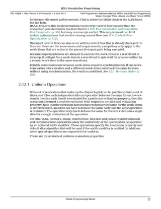 for the non-divergent path to execute. That is, either the THEN block or the ELSE block
but not both.
HSAIL requires that implementations reconverge control flow no later than the
immediate post-dominator (as described in 2.12.3 Post-Dominator and Immediate
Post-Dominator (p. 30)), but may reconverge earlier. This requirement can limit
certain optimizations that involve cloning control flow (see 17.6 Control Flow
Optimization (p. 312)).
Divergent control flow can also occur within control flow that is already divergent. In
this case there are the same issues and requirements, except they only apply to the
work-items that are active in the parent divergent path being executed.
Because implementations are allowed to execute the work-items in a wavefront in
lockstep, it is illegal for a work-item in a wavefront to spin wait for a value written by
a second work-item in the same wavefront.
Reliable communication between work-items requires synchronization. If one work-
item writes into a location and a different work-item reads back the same location
without using synchronization, the result is undefined. See 6.2.1 Memory Order (p.
162).
2.12.1 Uniform Operations
If the set of work-items that make up the dispatch grid can be partitioned into a set of
slices, and if for each independent slice an operation behaves the same for each work-
item in the slice each time it is evaluated for a particular evaluation property, then the
operation is termed a uniform operation with respect to the slice and evaluation
property. Note that the operation does not have to behave the same for the work-items
of different slices, and does not have to behave the same each time the same operation
is evaluated. The operation only has to behave the same for the work-items in a single
slice for a single evaluation of the operation.
Certain HSAIL memory, image, control flow, function and parallel synchronization
and communication operations allow the uniformity of the operation to be specified
by an optional width modifier. These operations specify the evaluation property and
default slice algorithm that will be used if the width modifier is omitted. In addition,
some special operations are required to be uniform.
There are three kinds of uniform evaluation properties:
  HSA Foundation Proprietary
PID: 49828 ∙ Rev: Version 1.0 Provisional ∙ 5 June 2014 HSA Programmer’s Reference Manual: HSAIL Virtual ISA and Programming
Model, Compiler Writer’s Guide, and Object Format (BRIG)
  HSAIL Programming Model 27
 