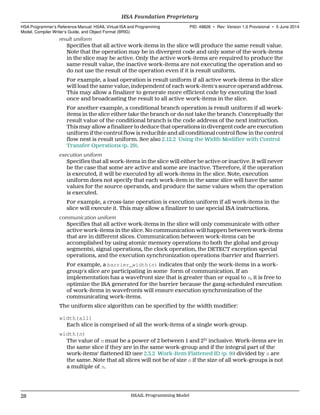 result uniform
Specifies that all active work-items in the slice will produce the same result value.
Note that the operation may be in divergent code and only some of the work-items
in the slice may be active. Only the active work-items are required to produce the
same result value, the inactive work-items are not executing the operation and so
do not use the result of the operation even if it is result uniform.
For example, a load operation is result uniform if all active work-items in the slice
will load the same value, independent of each work-item's source operand address.
This may allow a finalizer to generate more efficient code by executing the load
once and broadcasting the result to all active work-items in the slice.
For another example, a conditional branch operation is result uniform if all work-
items in the slice either take the branch or do not take the branch. Conceptually the
result value of the conditional branch is the code address of the next instruction.
This may allow a finalizer to deduce that operations in divergent code are execution
uniform if the control flow is reducible and all conditional control flow in the control
flow nest is result uniform. See also 2.12.2 Using the Width Modifier with Control
Transfer Operations (p. 29).
execution uniform
Specifies that all work-items in the slice will either be active or inactive. It will never
be the case that some are active and some are inactive. Therefore, if the operation
is executed, it will be executed by all work-items in the slice. Note, execution
uniform does not specify that each work-item in the same slice will have the same
values for the source operands, and produce the same values when the operation
is executed.
For example, a cross-lane operation is execution uniform if all work-items in the
slice will execute it. This may allow a finalizer to use special ISA instructions.
communication uniform
Specifies that all active work-items in the slice will only communicate with other
active work-items in the slice. No communication will happen between work-items
that are in different slices. Communication between work-items can be
accomplished by using atomic memory operations (to both the global and group
segments), signal operations, the clock operation, the DETECT exception special
operations, and the execution synchronization operations (barrier and fbarrier).
For example, a barrier_width(n) indicates that only the work-items in a work-
group's slice are participating in some form of communication. If an
implementation has a wavefront size that is greater than or equal to n, it is free to
optimize the ISA generated for the barrier because the gang-scheduled execution
of work-items in wavefronts will ensure execution synchronization of the
communicating work-items.
The uniform slice algorithm can be specified by the width modifier:
width(all)
Each slice is comprised of all the work-items of a single work-group.
width(n)
The value of n must be a power of 2 between 1 and 231
inclusive. Work-items are in
the same slice if they are in the same work-group and if the integral part of the
work-items' flattened ID (see 2.3.2 Work-Item Flattened ID (p. 9)) divided by n are
the same. Note that all slices will not be of size n if the size of all work-groups is not
a multiple of n.
HSA Foundation Proprietary  
HSA Programmer’s Reference Manual: HSAIL Virtual ISA and Programming
Model, Compiler Writer’s Guide, and Object Format (BRIG)
PID: 49828 ∙ Rev: Version 1.0 Provisional ∙ 5 June 2014
28 HSAIL Programming Model  
 