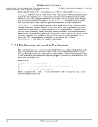 For best performance, the if should be coded with a width modifier of width(64).
width(all) indicates that all work-items in the work-group will transfer to the same
target. If a developer knows, or a compiler can determine, that the condition in the
example above was independent of the work-item ID, then a possibly more efficient
way to code the example would be to use the width(all) modifier which specifies
that either all active work-items will go to the target label or none of them will.
width(WAVESIZE) can be used to indicate that all work-items in the implementation-
defined wavefront size will transfer to the same target. This requires that the kernel
algorithm has been explicitly written to use WAVESIZE appropriately. This in turn may
require that the kernel is dispatched using values dependent on the wavefront size.
For example, the algorithm may require that the work-group size and dynamic group
memory allocation be a function of the wavefront size. The wavefront size for a
particular HSA component can be obtained by a runtime query. Using
width(WAVESIZE) may allow the finalizer to optimize.
2.12.3 Post-Dominator and Immediate Post-Dominator
The post-dominator of a branch operation b is defined as a point p in the program such
that every path from the operation b that reaches the end of the function or kernel
must go through p. No matter which path is taken out of b, control will eventually reach
p. The immediate post-dominator is the unique point that does not post-dominate any
other post-dominator of b.
For example:
cbr_b1 $c1, @x; // a conditional branch
// ...
@x: // all code that leaves the cbr must eventually reach @x
// ...
@y: // and that code must reach @y
In this example, both @x and @y are post-dominators of the branch, but only x is the
immediate post-dominator.
HSA Foundation Proprietary  
HSA Programmer’s Reference Manual: HSAIL Virtual ISA and Programming
Model, Compiler Writer’s Guide, and Object Format (BRIG)
PID: 49828 ∙ Rev: Version 1.0 Provisional ∙ 5 June 2014
30 HSAIL Programming Model  
 