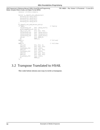version 1:0:$full:$small;
kernel &__OpenCL_vec_add_kernel(
kernarg_u32 %arg_val0,
kernarg_u32 %arg_val1,
kernarg_u32 %arg_val2,
kernarg_u32 %arg_val3)
{
@__OpenCL_vec_add_kernel_entry:
// BB#0: // %entry
ld_kernarg_u32 $s0, [%arg_val3];
workitemabsid_u32 $s1, 0;
cmp_lt_b1_u32 $c0, $s1, $s0;
ld_kernarg_u32 $s0, [%arg_val2];
ld_kernarg_u32 $s2, [%arg_val1];
ld_kernarg_u32 $s3, [%arg_val0];
cbr_b1 $c0, @BB0_2;
br @BB0_1;
@BB0_1: // %if.end
ret;
@BB0_2: // %if.then
shl_u32 $s1, $s1, 2;
add_u32 $s2, $s2, $s1;
ld_global_f32 $s2, [$s2];
add_u32 $s3, $s3, $s1;
ld_global_f32 $s3, [$s3];
add_f32 $s2, $s3, $s2;
add_u32 $s0, $s0, $s1;
st_global_f32 $s2, [$s0];
br @BB0_1;
};
3.2 Transpose Translated to HSAIL
The code below shows one way to write a transpose.
HSA Foundation Proprietary  
HSA Programmer’s Reference Manual: HSAIL Virtual ISA and Programming
Model, Compiler Writer’s Guide, and Object Format (BRIG)
PID: 49828 ∙ Rev: Version 1.0 Provisional ∙ 5 June 2014
32 Examples of HSAIL Programs  
 