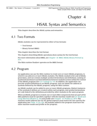 Chapter 4
HSAIL Syntax and Semantics
This chapter describes the HSAIL syntax and semantics.
4.1 Two Formats
HSAIL modules can be represented in either of two formats:
• Text format
• Binary format (BRIG)
This chapter describes the text format.
The chapters describing HSAIL operations show syntax for the text format.
For more information about BRIG, see Chapter 18 BRIG: HSAIL Binary Format (p.
317).
The HSA runtime finalizer operates on the BRIG format.
4.2 Program
An application can use the HSA runtime to create zero or more HSAIL programs, to
which it can add zero or more HSAIL modules. The HSAIL module is the unit of HSAIL
generation, and can contain multiple symbol declarations and definitions. Linking of
symbol declarations to symbol definitions between modules is done within the context
of the HSAIL program (see 4.12 Linkage (p. 77)). In addition, the application can
provide symbol definitions to an HSAIL program, and can obtain the address of
symbols defined by the HSAIL program, using the HSA runtime.
An HSAIL module can be added to zero or more HSAIL programs. Distinct instances
of the symbols it defines are created within each program, and symbol declarations
are only linked to the definitions provided by other modules in the same program.
When an HSAIL program is created, one or more HSA components that are part of the
HSA platform must be specified, together with the machine model (see 2.9 Small and
Large Machine Models (p. 24)) and profile (see Chapter 16 Profiles (p. 307)). The
machine model address size for the global segment must match the size used by the
application (see Table 4–3 (p. 25)). All modules added to the program must have the
same machine model and profile as the program.
  HSA Foundation Proprietary
PID: 49828 ∙ Rev: Version 1.0 Provisional ∙ 5 June 2014 HSA Programmer’s Reference Manual: HSAIL Virtual ISA and Programming
Model, Compiler Writer’s Guide, and Object Format (BRIG)
  HSAIL Syntax and Semantics 35
 