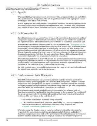 4.2.1 Agent Id
When an HSAIL program is created, one or more HSA components that are part of the
HSA platform must be specified. The set of agents associated with a program cannot
be changed after it has been created.
Within a program, each of these HSA component members has a unique identifier in
the range 0 to the number of agent members minus one. The same HSA component
may have a different agent identifier in different HSAIL programs that it is a member.
4.2.2 Call Convention Id
Each HSA component can support one or more call conventions. For example, an HSA
component may have different call conventions that each use a different number of
isa registers to allow different numbers of wavefronts to execute on a compute unit.
When the HSA runtime is used to create an HSAIL program (see 4.2 Program (p. 35))
the set of agents that are members of the program must be specified. The HSA runtime
determines a dense call convention id ordering for the program. The first agent is
assigned call convention ids 0 to the number of call conventions it supports minus one.
The next agent is assigned the next range of call conventions according to the number
it supports, and so on. Note that the same agent may have a different range of call
convention ids in different programs of which it is a member.
When finalizing a kernel or indirect function, the specific call convention required can
be specified, or the finalizer can be requested to choose the best call convention based
on the kernel. The call convention used by the code produced by the finalizer is
recorded in the code descriptor produced by the finalizer.
An HSA runtime query is available to determine the range of call convention ids used
for a particular agent of a particular program.
4.2.3 Finalization and Code Descriptors
The HSA runtime finalizer can be used to generate code for kernels and indirect
functions from a specific program for a specific HSA component. A kernel can only
be finalized once per program per agent. An indirect function can only be finalized
once per program per agent per call convention. Only code for the HSA components
specified when the program was created can be requested.
The program must contain a definition for the requested kernels and indirect
functions amongst the modules that have been added to the program. The modules of
the program must collectively define all variables, fbarriers, kernels and functions
referenced by operations in the code block of:
• The kernel and indirect functions being finalized.
• The transitive closure of all functions specified by call or scall operations
starting with the kernel and indirect functions being finalized. See
Chapter 10 Function Operations (p. 253).
When invoking the finalizer, one or more kernels and indirect functions can be
requested. On some implementations specifying multiple kernels and indirect
functions can produce code with better performance than finalizing the kernels and
indirect function individually. For example, it can allow the finalizer to generate
HSA Foundation Proprietary  
HSA Programmer’s Reference Manual: HSAIL Virtual ISA and Programming
Model, Compiler Writer’s Guide, and Object Format (BRIG)
PID: 49828 ∙ Rev: Version 1.0 Provisional ∙ 5 June 2014
36 HSAIL Syntax and Semantics  
 