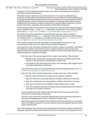 common code for shared functions which can reduce code footprint and improve
instruction cache performance.
The HSA runtime allocates a kernel descriptor for every kernel definition in a
program, and an indirect function descriptor for every indirect function definition in
the program. Both kinds of descriptors are represented as an array of code descriptors
in global segment memory. Each code descriptor provides the information about a
finalization of the kernel or indirect function for a specific HSA component, and for
indirect functions, a specific call convention of that HSA component.
The kernel descriptor array is indexed by the agent id. The kernel descriptor and agent
id are available by the ldk and agentid operations respectively, or by an HSA runtime
query. See 4.2.1 Agent Id (p. 36) and 11.3 User Mode Queue Operations (p. 277).
The indirect function descriptor is indexed by the call convention id which is
performed implicitly by the icall operation. The indirect function descriptor address
is available by the ldi operation or an HSA runtime query. See 4.2.2 Call Convention
Id (p. 36) and 10.8 Indirect Call (icall, ldi) Operations (p. 263)).
The finalizer updates the code descriptor corresponding to the agent or call
convention for each kernel or indirect function that it finalizers.
The layout of a code descriptor is defined by the HSA runtime. It includes a kind field
that indicates whether the code descriptor contains finalized code. If it has been
finalized, then for kernels the information needed to create a User Mode Queue kernel
dispatch packet is available, including:
• The byte size of the group segment for a single work-group. This includes:
• Module scope and function scope group segment variables used by the
kernel or any functions it calls directly or indirectly.
• Any finalizer allocated temporary space. For example, in the implement of
exception operations or fbarriers.
This does not include any dynamically allocated group segment space (see 4.20
Dynamic Group Memory Allocation (p. 95)).
• The byte size of the private segment for a single work-item. This includes:
• Module scope and function scope private segment variables.
• Space for function scope spill segment variables allocated in memory.
• Space for argument scope arg segment variables allocated in memory.
• Any space needed for saved HSAIL or ISA registers due to calls.
• Any other finalizer introduced temporaries including spilled ISA registers
and space for function call stack.
These include those both objects used directly by the kernel as well as any
functions it calls directly or indirectly.
This size may need to be increased appropriately for kernels that call indirect
functions using signatures or have recursive function calls.
• The 64-bit opaque code handle to the finalized code that includes the executable
ISA for the HSA component. It can be used for the kernel dispatch packet kernel
object address field.
The code descriptor also includes other information that may be useful to a high-level
language runtime to invoke and manage the kernel's execution. For example, the size
  HSA Foundation Proprietary
PID: 49828 ∙ Rev: Version 1.0 Provisional ∙ 5 June 2014 HSA Programmer’s Reference Manual: HSAIL Virtual ISA and Programming
Model, Compiler Writer’s Guide, and Object Format (BRIG)
  HSAIL Syntax and Semantics 37
 