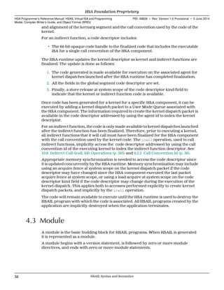 and alignment of the kernarg segment and the call convention used by the code of the
kernel.
For an indirect function, a code descriptor includes:
• The 64-bit opaque code handle to the finalized code that includes the executable
ISA for a single call convention of the HSA component.
The HSA runtime updates the kernel descriptor as kernel and indirect functions are
finalized. The update is done as follows:
1. The code generated is made available for execution on the associated agent for
kernel dispatches launched after the HSA runtime has completed finalization.
2. All the fields in the global segment code descriptor are set.
3. Finally, a store release at system scope of the code descriptor kind field to
indicate that the kernel or indirect function code is available.
Once code has been generated for a kernel for a specific HSA component, it can be
executed by adding a kernel dispatch packet to a User Mode Queue associated with
the HSA component. The information required to create the kernel dispatch packet is
available in the code descriptor addressed by using the agent id to index the kernel
descriptor.
For an indirect function, the code is only made available to kernel dispatches launched
after the indirect function has been finalized. Therefore, prior to executing a kernel,
all indirect functions that it will call must have been finalized for the HSA component
with the call convention used by the kernel code. The icall operation, used to call
indirect functions, implicitly access the code descriptor addressed by using the call
convention id of the executing kernel to index the indirect function descriptor. See
10.8 Indirect Call (icall, ldi) Operations (p. 263) and 4.2.2 Call Convention Id (p. 36).
Appropriate memory synchronization is needed to access the code descriptor since
it is updated concurrently by the HSA runtime. Memory synchronization may include
using an acquire fence at system scope on the kernel dispatch packet if the code
descriptor may have changed since the HSA component executed the last packet
acquire fence at system scope, or using a load acquire at system scope on the code
descriptor kind field if the code descriptor may change during the execution of the
kernel dispatch. This applies both to accesses performed explicitly to create kernel
dispatch packets, and implicitly by the icall operation.
The code will remain available to execute until the HSA runtime is used to destroy the
HSAIL program with which the code is associated. All HSAIL programs created by the
application are implicitly destroyed when the application terminates.
4.3 Module
A module is the basic building block for HSAIL programs. When HSAIL is generated
it is represented as a module.
A module begins with a version statement, is followed by zero or more module
directives, and ends with zero or more module statements.
HSA Foundation Proprietary  
HSA Programmer’s Reference Manual: HSAIL Virtual ISA and Programming
Model, Compiler Writer’s Guide, and Object Format (BRIG)
PID: 49828 ∙ Rev: Version 1.0 Provisional ∙ 5 June 2014
38 HSAIL Syntax and Semantics  
 
