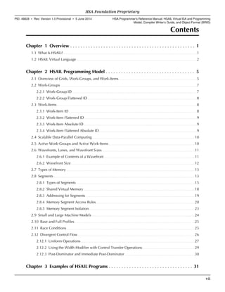 Contents
Chapter 1 Overview . . . . . . . . . . . . . . . . . . . . . . . . . . . . . . . . . . . . . . . . . . . . . . . . . 1
1.1 What Is HSAIL?. . . . . . . . . . . . . . . . . . . . . . . . . . . . . . . . . . . . . . . . . . . . . . . . . . . . . . . . . . . . . . . . . . . . . . . . . . . . . . . . . . . . . . . . . . . . . . . . . . . . . . . . . . . . . . . . . . . . . . . . . . . . . . . . . . . 1
1.2 HSAIL Virtual Language. . . . . . . . . . . . . . . . . . . . . . . . . . . . . . . . . . . . . . . . . . . . . . . . . . . . . . . . . . . . . . . . . . . . . . . . . . . . . . . . . . . . . . . . . . . . . . . . . . . . . . . . . . . . . . . . . . . . . . 2
Chapter 2 HSAIL Programming Model . . . . . . . . . . . . . . . . . . . . . . . . . . . . . . . . . . . 5
2.1 Overview of Grids, Work-Groups, and Work-Items. . . . . . . . . . . . . . . . . . . . . . . . . . . . . . . . . . . . . . . . . . . . . . . . . . . . . . . . . . . . . . . . . . . . . . . . . . . . 5
2.2 Work-Groups. . . . . . . . . . . . . . . . . . . . . . . . . . . . . . . . . . . . . . . . . . . . . . . . . . . . . . . . . . . . . . . . . . . . . . . . . . . . . . . . . . . . . . . . . . . . . . . . . . . . . . . . . . . . . . . . . . . . . . . . . . . . . . . . . . . . . .7
2.2.1 Work-Group ID. . . . . . . . . . . . . . . . . . . . . . . . . . . . . . . . . . . . . . . . . . . . . . . . . . . . . . . . . . . . . . . . . . . . . . . . . . . . . . . . . . . . . . . . . . . . . . . . . . . . . . . . . . . . . . . . . . . . . . . . . . 7
2.2.2 Work-Group Flattened ID. . . . . . . . . . . . . . . . . . . . . . . . . . . . . . . . . . . . . . . . . . . . . . . . . . . . . . . . . . . . . . . . . . . . . . . . . . . . . . . . . . . . . . . . . . . . . . . . . . . . . . . . . . . 8
2.3 Work-Items. . . . . . . . . . . . . . . . . . . . . . . . . . . . . . . . . . . . . . . . . . . . . . . . . . . . . . . . . . . . . . . . . . . . . . . . . . . . . . . . . . . . . . . . . . . . . . . . . . . . . . . . . . . . . . . . . . . . . . . . . . . . . . . . . . . . . . . . . 8
2.3.1 Work-Item ID. . . . . . . . . . . . . . . . . . . . . . . . . . . . . . . . . . . . . . . . . . . . . . . . . . . . . . . . . . . . . . . . . . . . . . . . . . . . . . . . . . . . . . . . . . . . . . . . . . . . . . . . . . . . . . . . . . . . . . . . . . . . . 8
2.3.2 Work-Item Flattened ID. . . . . . . . . . . . . . . . . . . . . . . . . . . . . . . . . . . . . . . . . . . . . . . . . . . . . . . . . . . . . . . . . . . . . . . . . . . . . . . . . . . . . . . . . . . . . . . . . . . . . . . . . . . . . . 9
2.3.3 Work-Item Absolute ID. . . . . . . . . . . . . . . . . . . . . . . . . . . . . . . . . . . . . . . . . . . . . . . . . . . . . . . . . . . . . . . . . . . . . . . . . . . . . . . . . . . . . . . . . . . . . . . . . . . . . . . . . . . . . . . 9
2.3.4 Work-Item Flattened Absolute ID. . . . . . . . . . . . . . . . . . . . . . . . . . . . . . . . . . . . . . . . . . . . . . . . . . . . . . . . . . . . . . . . . . . . . . . . . . . . . . . . . . . . . . . . . . . . . . . .9
2.4 Scalable Data-Parallel Computing. . . . . . . . . . . . . . . . . . . . . . . . . . . . . . . . . . . . . . . . . . . . . . . . . . . . . . . . . . . . . . . . . . . . . . . . . . . . . . . . . . . . . . . . . . . . . . . . . . . . 10
2.5 Active Work-Groups and Active Work-Items. . . . . . . . . . . . . . . . . . . . . . . . . . . . . . . . . . . . . . . . . . . . . . . . . . . . . . . . . . . . . . . . . . . . . . . . . . . . . . . . . . . . 10
2.6 Wavefronts, Lanes, and Wavefront Sizes. . . . . . . . . . . . . . . . . . . . . . . . . . . . . . . . . . . . . . . . . . . . . . . . . . . . . . . . . . . . . . . . . . . . . . . . . . . . . . . . . . . . . . . . . . .11
2.6.1 Example of Contents of a Wavefront. . . . . . . . . . . . . . . . . . . . . . . . . . . . . . . . . . . . . . . . . . . . . . . . . . . . . . . . . . . . . . . . . . . . . . . . . . . . . . . . . . . . . . . . . 11
2.6.2 Wavefront Size. . . . . . . . . . . . . . . . . . . . . . . . . . . . . . . . . . . . . . . . . . . . . . . . . . . . . . . . . . . . . . . . . . . . . . . . . . . . . . . . . . . . . . . . . . . . . . . . . . . . . . . . . . . . . . . . . . . . . . . . . 12
2.7 Types of Memory. . . . . . . . . . . . . . . . . . . . . . . . . . . . . . . . . . . . . . . . . . . . . . . . . . . . . . . . . . . . . . . . . . . . . . . . . . . . . . . . . . . . . . . . . . . . . . . . . . . . . . . . . . . . . . . . . . . . . . . . . . . . . . 13
2.8 Segments. . . . . . . . . . . . . . . . . . . . . . . . . . . . . . . . . . . . . . . . . . . . . . . . . . . . . . . . . . . . . . . . . . . . . . . . . . . . . . . . . . . . . . . . . . . . . . . . . . . . . . . . . . . . . . . . . . . . . . . . . . . . . . . . . . . . . . . . . . 13
2.8.1 Types of Segments. . . . . . . . . . . . . . . . . . . . . . . . . . . . . . . . . . . . . . . . . . . . . . . . . . . . . . . . . . . . . . . . . . . . . . . . . . . . . . . . . . . . . . . . . . . . . . . . . . . . . . . . . . . . . . . . . . . . 15
2.8.2 Shared Virtual Memory. . . . . . . . . . . . . . . . . . . . . . . . . . . . . . . . . . . . . . . . . . . . . . . . . . . . . . . . . . . . . . . . . . . . . . . . . . . . . . . . . . . . . . . . . . . . . . . . . . . . . . . . . . . . . 18
2.8.3 Addressing for Segments. . . . . . . . . . . . . . . . . . . . . . . . . . . . . . . . . . . . . . . . . . . . . . . . . . . . . . . . . . . . . . . . . . . . . . . . . . . . . . . . . . . . . . . . . . . . . . . . . . . . . . . . . . . 19
2.8.4 Memory Segment Access Rules. . . . . . . . . . . . . . . . . . . . . . . . . . . . . . . . . . . . . . . . . . . . . . . . . . . . . . . . . . . . . . . . . . . . . . . . . . . . . . . . . . . . . . . . . . . . . . . . .20
2.8.5 Memory Segment Isolation. . . . . . . . . . . . . . . . . . . . . . . . . . . . . . . . . . . . . . . . . . . . . . . . . . . . . . . . . . . . . . . . . . . . . . . . . . . . . . . . . . . . . . . . . . . . . . . . . . . . . . . 23
2.9 Small and Large Machine Models. . . . . . . . . . . . . . . . . . . . . . . . . . . . . . . . . . . . . . . . . . . . . . . . . . . . . . . . . . . . . . . . . . . . . . . . . . . . . . . . . . . . . . . . . . . . . . . . . . . . . 24
2.10 Base and Full Profiles. . . . . . . . . . . . . . . . . . . . . . . . . . . . . . . . . . . . . . . . . . . . . . . . . . . . . . . . . . . . . . . . . . . . . . . . . . . . . . . . . . . . . . . . . . . . . . . . . . . . . . . . . . . . . . . . . . . . . .25
2.11 Race Conditions. . . . . . . . . . . . . . . . . . . . . . . . . . . . . . . . . . . . . . . . . . . . . . . . . . . . . . . . . . . . . . . . . . . . . . . . . . . . . . . . . . . . . . . . . . . . . . . . . . . . . . . . . . . . . . . . . . . . . . . . . . . . . 25
2.12 Divergent Control Flow. . . . . . . . . . . . . . . . . . . . . . . . . . . . . . . . . . . . . . . . . . . . . . . . . . . . . . . . . . . . . . . . . . . . . . . . . . . . . . . . . . . . . . . . . . . . . . . . . . . . . . . . . . . . . . . . . . 26
2.12.1 Uniform Operations. . . . . . . . . . . . . . . . . . . . . . . . . . . . . . . . . . . . . . . . . . . . . . . . . . . . . . . . . . . . . . . . . . . . . . . . . . . . . . . . . . . . . . . . . . . . . . . . . . . . . . . . . . . . . . . .27
2.12.2 Using the Width Modifier with Control Transfer Operations. . . . . . . . . . . . . . . . . . . . . . . . . . . . . . . . . . . . . . . . . . . . . . . . . . . 29
2.12.3 Post-Dominator and Immediate Post-Dominator. . . . . . . . . . . . . . . . . . . . . . . . . . . . . . . . . . . . . . . . . . . . . . . . . . . . . . . . . . . . . . . . . . . . . 30
Chapter 3 Examples of HSAIL Programs . . . . . . . . . . . . . . . . . . . . . . . . . . . . . . . . . 31
  HSA Foundation Proprietary
PID: 49828 ∙ Rev: Version 1.0 Provisional ∙ 5 June 2014 HSA Programmer’s Reference Manual: HSAIL Virtual ISA and Programming
Model, Compiler Writer’s Guide, and Object Format (BRIG)
  vii
 