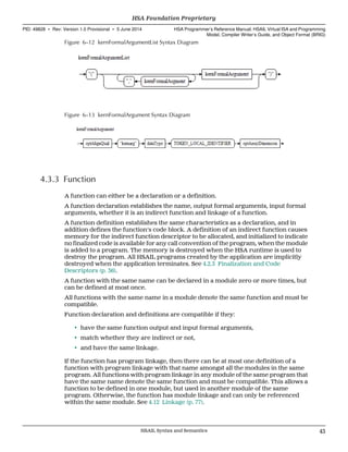 Figure 6–12 kernFormalArgumentList Syntax Diagram
Figure 6–13 kernFormalArgument Syntax Diagram
4.3.3 Function
A function can either be a declaration or a definition.
A function declaration establishes the name, output formal arguments, input formal
arguments, whether it is an indirect function and linkage of a function.
A function definition establishes the same characteristics as a declaration, and in
addition defines the function's code block. A definition of an indirect function causes
memory for the indirect function descriptor to be allocated, and initialized to indicate
no finalized code is available for any call convention of the program, when the module
is added to a program. The memory is destroyed when the HSA runtime is used to
destroy the program. All HSAIL programs created by the application are implicitly
destroyed when the application terminates. See 4.2.3 Finalization and Code
Descriptors (p. 36).
A function with the same name can be declared in a module zero or more times, but
can be defined at most once.
All functions with the same name in a module denote the same function and must be
compatible.
Function declaration and definitions are compatible if they:
• have the same function output and input formal arguments,
• match whether they are indirect or not,
• and have the same linkage.
If the function has program linkage, then there can be at most one definition of a
function with program linkage with that name amongst all the modules in the same
program. All functions with program linkage in any module of the same program that
have the same name denote the same function and must be compatible. This allows a
function to be defined in one module, but used in another module of the same
program. Otherwise, the function has module linkage and can only be referenced
within the same module. See 4.12 Linkage (p. 77).
  HSA Foundation Proprietary
PID: 49828 ∙ Rev: Version 1.0 Provisional ∙ 5 June 2014 HSA Programmer’s Reference Manual: HSAIL Virtual ISA and Programming
Model, Compiler Writer’s Guide, and Object Format (BRIG)
  HSAIL Syntax and Semantics 43
 