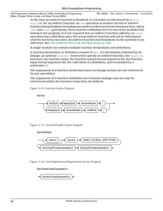 At the time an indirect function is finalized, or a function is referenced by a call,
scall or, for an indirect function, an ldi operation of another kernel or indirect
function being finalized (including any indirect references from functions they call by
call and scall operations), there must be a definition for it in one of the modules that
belong to the program. It is not required that an indirect function called by an icall
operation has a definition since the actual indirect function will not be determined
until the kernel is executed. An indirect function has limitations on the symbols it can
reference. See 10.8 Indirect Call (icall, ldi) Operations (p. 263)
A single module can contain multiple function declarations and definitions.
A function declaration or definition consists of decl if a declaration, followed by its
linkage, an optional indirect keyword to specify an indirect function, the function
keyword, the function name, the function output formal argument list, the function
input formal argument list, the code block if a definition, and terminated by a
semicolon (;).
The arguments of a function declaration have no linkage as they are not referenced
by any operations.
The arguments of a function definition have function linkage and can only be
referenced within the function scope they are defined.
Figure 6–14 function Syntax Diagram
Figure 6–15 functionHeader Syntax Diagram
Figure 6–16 funcOutputFormalArgumentList Syntax Diagram
HSA Foundation Proprietary  
HSA Programmer’s Reference Manual: HSAIL Virtual ISA and Programming
Model, Compiler Writer’s Guide, and Object Format (BRIG)
PID: 49828 ∙ Rev: Version 1.0 Provisional ∙ 5 June 2014
44 HSAIL Syntax and Semantics  
 