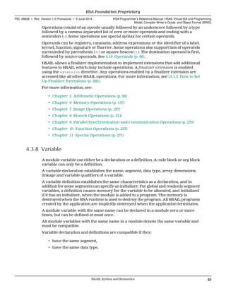 Operations consist of an opcode usually followed by an underscore followed by a type
followed by a comma-separated list of zero or more operands and ending with a
semicolon (;). Some operations use special syntax for certain operands.
Operands can be registers, constants, address expressions or the identifier of a label,
kernel, function, signature or fbarrier. Some operations also support lists of operands
surrounded by parenthesis (()) or square braces([]). The destination operand is first,
followed by source operands. See 4.16 Operands (p. 86).
HSAIL allows a finalizer implementation to implement extensions that add additional
features to HSAIL which may include operations. A finalizer extension is enabled
using the extension directive. Any operations enabled by a finalizer extension are
accessed like all other HSAIL operations. For more information, see 13.1.3 How to Set
Up Finalizer Extensions (p. 292).
For more information, see:
• Chapter 5 Arithmetic Operations (p. 99)
• Chapter 6 Memory Operations (p. 157)
• Chapter 7 Image Operations (p. 197)
• Chapter 8 Branch Operations (p. 231)
• Chapter 9 Parallel Synchronization and Communication Operations (p. 235)
• Chapter 10 Function Operations (p. 253)
• Chapter 11 Special Operations (p. 271)
4.3.8 Variable
A module variable can either be a declaration or a definition. A code block or arg block
variable can only be a definition.
A variable declaration establishes the name, segment, data type, array dimensions,
linkage and variable qualifiers of a variable.
A variable definition establishes the same characteristics as a declaration, and in
addition for some segments can specify an initializer. For global and readonly segment
variables, a definition causes memory for the variable to be allocated, and initialized
if it has an initializer, when the module is added to a program. The memory is
destroyed when the HSA runtime is used to destroy the program. All HSAIL programs
created by the application are implicitly destroyed when the application terminates.
A module variable with the same name can be declared in a module zero or more
times, but can be defined at most once.
All module variables with the same name in a module denote the same variable and
must be compatible.
Variable declaration and definitions are compatible if they:
• have the same segment,
• have the same data type,
  HSA Foundation Proprietary
PID: 49828 ∙ Rev: Version 1.0 Provisional ∙ 5 June 2014 HSA Programmer’s Reference Manual: HSAIL Virtual ISA and Programming
Model, Compiler Writer’s Guide, and Object Format (BRIG)
  HSAIL Syntax and Semantics 49
 