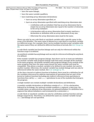 • have the same linkage,
• have the same variable qualifiers.
• have matching array dimension declarations:
• have no array dimension specified, or
• have an array dimension specified with matching array dimension size:
∘ A definition with an initializer that has an array dimension that is
empty has an array dimension size equal to the number of elements
in the array initializer.
∘ A declaration with an array dimension that is empty matches a
declaration or definition with an array dimension of any size.
∘ Otherwise the array dimension sizes must be the same.
There can only be one code block or arg block variable with a specific name in the
scope of its identifier. The same name is allowed as a code block or arg block variable
in a different scope. For example, there can be multiple function scope variables with
the same name if they are defined in different functions or kernels. See 4.6.2 Scope (p.
63).
A code block variable has function linkage and can only be referenced within the
function scope it is defined.
An arg block variable has arg linkage and can only be referenced withing the arg block
it is defined.
If the module variable has program linkage, then there can be at most one definition
of a module variable with program linkage with that name amongst all the modules
in the same program. All module variables with program linkage in any module of the
same program that have the same name denote the same variable and must be
compatible. This allows a module variable to be defined in one module, but used in
another module. Otherwise, the module variable has module linkage and can only be
referenced within the same module. See 4.12 Linkage (p. 77).
At the time a kernel or indirect function is finalized, there must be a definition for all
the variables referenced by address expressions of operations that are part of the
kernel or indirect function (including any indirect references from operations in
functions they call by call and scall operations) in one of the modules that belong to
the program.
A single module can contain multiple variable declarations and definitions.
A module variable declaration or definition consists of decl if it is a declaration,
followed by its linkage, the optional variable qualifiers, a segment, a data type, the
variable name, an optional array dimension, an optional initializer if a definition for a
segment that allows initializers, and terminated by a semicolon (;).
A code block or arg block variable can only be a definition and has function and arg
linkage respectively. Therefore, it is defined the same as a module variable except
decl and linkage are not specified.
HSA Foundation Proprietary  
HSA Programmer’s Reference Manual: HSAIL Virtual ISA and Programming
Model, Compiler Writer’s Guide, and Object Format (BRIG)
PID: 49828 ∙ Rev: Version 1.0 Provisional ∙ 5 June 2014
50 HSAIL Syntax and Semantics  
 