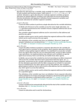 alloc(allocationKind)
Specifies the allocation for a variable. Only available for global segment variables,
in both module and function scopes. Valid value of allocationKind is agent. If
omitted defaults to: agent allocation for readonly segment variables; program
allocation for global segment variables; none allocation for kernel declaration,
function declaration and signature definition formal argument variables; and
automatic allocation for all other segment variables.
program allocation
Causes the HSA runtime to perform a single allocation for the variable definition.
In HSAIL all references to the variable access the same single allocation. An
lda operation performed on the variable returns a segment address that can be
used by any agent.
The variable's global segment address can be converted to a flat address and
used by any agent.
An HSA runtime query can be used to obtain the segment address of the variable
which can be used to access it by any agent.
The definition of the variable may have an initializer. However, image and
sampler initializers are not allowed (see 7.1.7 Image Creation and Image Handles
(p. 214) and 7.1.8 Sampler Creation and Sampler Handles (p. 217)).
agent allocation
Causes the HSA runtime to perform a separate allocation for the variable for
each agent that is a member of the program. Each separate allocation will have
a distinct unique global segment address. It is undefined to access the variable
from any agent other than the one it is associated with, except by HSA runtime
copy operations. An implementation may allocate such variables on special
agent local memory that is not directly accessible from other agents.
In HSAIL, any access to the variable by a kernel executing on an HSA component
will access the variable allocation that is associated with that agent. An lda
operation performed on the variable will obtain the distinct segment address
for the allocation associated with the HSA component on which it is executed,
but it is undefined for any other agent to access that address. The variable's
global segment address can be converted to a flat address, but it is undefined for
any other agent to access that address.
An HSA runtime query can be used to obtain the segment address of the variable
for a specified agent.
The definition of the variable may have an initializer. Every separate allocation
will be initialized. For image and sampler initializers, the format of the agent with
which the allocation is associated will be used (see 7.1.7 Image Creation and
Image Handles (p. 214) and 7.1.8 Sampler Creation and Sampler Handles (p.
217)).
automatic allocation
Causes variables to be automatically allocated at the start of the variable's storage
duration. See 4.11 Storage Duration (p. 76).
none allocation
Causes no allocation and is used for declarations.
HSA Foundation Proprietary  
HSA Programmer’s Reference Manual: HSAIL Virtual ISA and Programming
Model, Compiler Writer’s Guide, and Object Format (BRIG)
PID: 49828 ∙ Rev: Version 1.0 Provisional ∙ 5 June 2014
56 HSAIL Syntax and Semantics  
 
