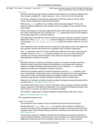 align(n)
Specifies that the storage for the variable must be aligned on a segment address that
is an integer multiple of n. Valid values of n are 1, 2, 4, 8, 16, 32, 64, 128 and 256.
For arrays, alignment specifies the alignment of the base address of the entire
array, not the alignment of individual elements.
Without an align qualifier, the variable will be naturally aligned. That is, the
segment address assigned to the variable will be a multiple of the variable's base
type length.
Packed data types are naturally aligned to the size of the entire packed type (not the
size of the each element). For example, the s32x4 packed type (four 32-bit integers)
is naturally aligned to a 128-bit boundary.
If an alignment is specified, it must be equal to or greater than the variable's natural
alignment. Thus, global_f64 &x[10] must be aligned on a 64-bit (8-byte) boundary.
For example, align(8) global_f64 &x[10] is valid, but smaller values of n are not
valid.
If the segment of the variable can be accessed by a flat address, then the alignment
also specifies that the flat address is a multiple of the variable's alignment.
The lda operation cannot be used to obtain the address of an arg or spill segment
variable. However, any align variable qualifier can serve as a hint of how the
variable is accessed, and the finalizer may choose to honor the alignment if
allocating the variable in memory.
const
Specifies that the variable is a constant variable. A constant variable cannot be
written to after it has been defined and initialized. Only global and readonly
segment variable definition and declarations can be marked const. Kernarg
segment variables are implicitly constant variables.
Global and readonly segment variable definitions with the const qualifier must
have an initializer. If the initial value needs to be specified by the host application,
then only provide variable declarations in HSAIL modules, and use the HSA
runtime to specify the variable definition together with an initial value.
Memory for constant variables remains constant during the storage duration of the
variable. See 4.11 Storage Duration (p. 76).
It is undefined to use a store or atomic operation with a constant variable, whether
using a segment or flat address expression. It is undefined if implementations will
detect stores or atomic operations to constant variables.
The finalizer might place constant variables in specialized read-only caches.
See 17.9 Constant Access (p. 314).
The supported segments are:
Global and readonly
The storage for the variable can be accessed by all work-items in the grid.
Declarations for global and readonly can appear either inside or outside of a
kernel or function. Such variables that appear outside of a kernel or function have
module scope. Those defined inside a kernel or function have function scope. See
4.6.2 Scope (p. 63).
The memory layout of multiple variables in the global and readonly segments is
implementation defined, except that the memory address is required to honor the
alignment requirements of the variable's type and any align type qualifier.
  HSA Foundation Proprietary
PID: 49828 ∙ Rev: Version 1.0 Provisional ∙ 5 June 2014 HSA Programmer’s Reference Manual: HSAIL Virtual ISA and Programming
Model, Compiler Writer’s Guide, and Object Format (BRIG)
  HSAIL Syntax and Semantics 57
 