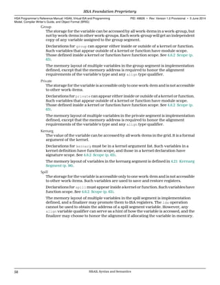 Group
The storage for the variable can be accessed by all work-items in a work-group, but
not by work-items in other work-groups. Each work-group will get an independent
copy of any variable assigned to the group segment.
Declarations for group can appear either inside or outside of a kernel or function.
Such variables that appear outside of a kernel or function have module scope.
Those defined inside a kernel or function have function scope. See 4.6.2 Scope (p.
63).
The memory layout of multiple variables in the group segment is implementation
defined, except that the memory address is required to honor the alignment
requirements of the variable's type and any align type qualifier.
Private
The storage for the variable is accessible only to one work-item and is not accessible
to other work-items.
Declarations for private can appear either inside or outside of a kernel or function.
Such variables that appear outside of a kernel or function have module scope.
Those defined inside a kernel or function have function scope. See 4.6.2 Scope (p.
63).
The memory layout of multiple variables in the private segment is implementation
defined, except that the memory address is required to honor the alignment
requirements of the variable's type and any align type qualifier.
Kernarg
The value of the variable can be accessed by all work-items in the grid. It is a formal
argument of the kernel.
Declarations for kernarg must be in a kernel argument list. Such variables in a
kernel definition have function scope, and those in a kernel declaration have
signature scope. See 4.6.2 Scope (p. 63).
The memory layout of variables in the kernarg segment is defined in 4.21 Kernarg
Segment (p. 96).
Spill
The storage for the variable is accessible only to one work-item and is not accessible
to other work-items. Such variables are used to save and restore registers.
Declarations for spill must appear inside a kernel or function. Such variables have
function scope. See 4.6.2 Scope (p. 63).
The memory layout of multiple variables in the spill segment is implementation
defined, and a finalizer may promote them to ISA registers. The lda operation
cannot be used to obtain the address of a spill segment variable. However, any
align variable qualifier can serve as a hint of how the variable is accessed, and the
finalizer may choose to honor the alignment if allocating the variable in memory.
HSA Foundation Proprietary  
HSA Programmer’s Reference Manual: HSAIL Virtual ISA and Programming
Model, Compiler Writer’s Guide, and Object Format (BRIG)
PID: 49828 ∙ Rev: Version 1.0 Provisional ∙ 5 June 2014
58 HSAIL Syntax and Semantics  
 