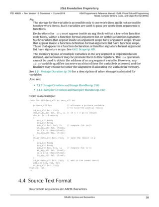 Arg
The storage for the variable is accessible only to one work-item and is not accessible
to other work-items. Such variables are used to pass per work-item arguments to
functions.
Declarations for arg must appear inside an arg block within a kernel or function
code block, within a function formal argument list, or within a function signature.
Such variables that appear inside an argument scope have argument scope. Those
that appear inside a function definition formal argument list have function scope.
Those that appear in a function declaration or function signature formal argument
list have signature scope. See 4.6.2 Scope (p. 63).
The memory layout of multiple variables in the arg segment is implementation
defined, and a finalizer may be promote them to ISA registers. The lda operation
cannot be used to obtain the address of an arg segment variable. However, any
align variable qualifier can serve as a hint of how the variable is accessed, and the
finalizer may choose to honor the alignment if allocating the variable in memory.
See 4.11 Storage Duration (p. 76) for a description of when storage is allocated for
variables.
Also see:
• 7.1.7 Image Creation and Image Handles (p. 214)
• 7.1.8 Sampler Creation and Sampler Handles (p. 217)
Here is an example:
function &fib(arg_s32 %r)(arg_s32 %n)
{
private_s32 %p; // allocate a private variable
// to hold the partial result
ld_arg_s32 $s1, [%n];
cmp_lt_b1_s32 $c1, $s1, 3; // if n < 3 go to return
cbr_b1 $c1, @return;
{
arg_s32 %nm2;
arg_s32 %res;
sub_s32 $s2, $s1, 2; // compute fib (n-2)
st_arg_s32 $s2, [%nm2];
call &fib (%res)(%nm2);
ld_arg_s32 $s2, [%res];
}
st_private_s32 $s2, [%p]; // save the result in p
{
arg_s32 %nm2;
arg_s32 %res;
sub_s32 $s2, $s1, 1; // compute fib (n-1)
st_arg_s32 $s2, [%nm2];
call &fib (%res)(%nm2);
ld_arg_u32 $s2, [%res];
}
ld_private_u32 $s3, [%p]; // add in the saved result
add_u32 $s2, $s2, $s3;
st_arg_s32 $s2, [%r];
@return: ret;
};
4.4 Source Text Format
Source text sequences are ASCII characters.
  HSA Foundation Proprietary
PID: 49828 ∙ Rev: Version 1.0 Provisional ∙ 5 June 2014 HSA Programmer’s Reference Manual: HSAIL Virtual ISA and Programming
Model, Compiler Writer’s Guide, and Object Format (BRIG)
  HSAIL Syntax and Semantics 59
 