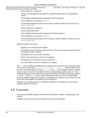 • 64-bit registers (d registers)
These can hold signed long integers, unsigned long integers, or double float
values.
Every HSAIL implementation supports 64 64-bit registers.
These registers are named$d0 to $d63.
In the Extended Backus-Naur Form syntax, a 64-bit register is referred to as a
TOKEN_DREGISTER.
• 128-bit registers (q registers)
These hold packed data.
Every HSAIL implementation supports 32 128-bit registers.
These registers are named$q0 to $q31.
In the Extended Backus-Naur Form syntax, a 128-bit register is referred to as a
TOKEN_QREGISTER.
Registers follow these rules:
• Registers are not declared in HSAIL.
• All registers have function scope, so there is no way to pass an argument into a
function through a register.
• All registers are preserved at call sites.
• Every work-item has its own set of registers.
• No registers are shared between work-items.
• It is not possible to take the address of a register.
The s, d, and q registers in HSAIL share a single pool of resources per function scope.
It is an error if the value ((smax+1) + 2*(dmax+1) + 4*(qmax+1)) exceeds 128 for any
kernel or function definition, where smax, dmax, and qmax are the highest register number
in the kernel or function code block for the corresponding register type, or −1 if no
registers of that type are used. For example, if a function code block only uses registers
$s0 and $s7, then smax is 7 not 2. Some architectures have an inverse relationship
between register usage and occupancy, and high-level compilers may choose to target
fewer than 128 registers to optimize for performance.
Registers are a limited resource in HSAIL, so high-level compilers are expected to
manage registers carefully.
4.8 Constants
In text format, HSAIL supports three kinds of constants: integer, floating-point, and
packed.
In BRIG, the binary format, all constants are stored as bit strings.
HSA Foundation Proprietary  
HSA Programmer’s Reference Manual: HSAIL Virtual ISA and Programming
Model, Compiler Writer’s Guide, and Object Format (BRIG)
PID: 49828 ∙ Rev: Version 1.0 Provisional ∙ 5 June 2014
66 HSAIL Syntax and Semantics  
 