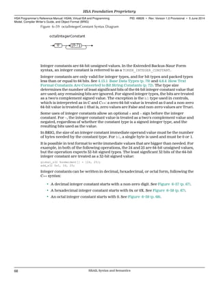 Figure 6–59 octalIntegerConstant Syntax Diagram
Integer constants are 64-bit unsigned values. In the Extended Backus-Naur Form
syntax, an integer constant is referred to as a TOKEN_INTEGER_CONSTANT.
Integer constants are only valid for integer types, and for bit types and packed types
less than or equal to 64 bits. See 4.13.1 Base Data Types (p. 79) and 4.8.4 How Text
Format Constants Are Converted to Bit String Constants (p. 72). The type size
determines the number of least significant bits of the 64-bit integer constant value that
are used; any remaining bits are ignored. For signed integer types, the bits are treated
as a two's complement signed value. The exception is the b1 type used in controls,
which is interpreted as in C and C++: a zero 64-bit value is treated as 0 and a non-zero
64-bit value is treated as 1 (that is, zero values are False and non-zero values are True).
Some uses of integer constants allow an optional + and − sign before the integer
constant. For −, the integer constant value is treated as a two's complement value and
negated, regardless of whether the constant type is a signed integer type, and the
resulting bits used as the value.
In BRIG, the size of an integer constant immediate operand value must be the number
of bytes needed by the constant type. For b1, a single byte is used and must be 0 or 1.
It is possible in text format to write immediate values that are bigger than needed. For
example, in both of the following operations, the 24 and 25 are 64-bit unsigned values,
but the operation expects 32-bit signed types. The least signficant 32 bits of the 64-bit
integer constant are treated as a 32-bit signed value:
global_s32 %someident[] = {24, 25};
add_s32 $s1, 24, 25;
Integer constants can be written in decimal, hexadecimal, or octal form, following the
C++ syntax:
• A decimal integer constant starts with a non-zero digit. See Figure 6–57 (p. 67).
• A hexadecimal integer constant starts with 0x or 0X. See Figure 6–58 (p. 67).
• An octal integer constant starts with 0. See Figure 6–59 (p. 68).
HSA Foundation Proprietary  
HSA Programmer’s Reference Manual: HSAIL Virtual ISA and Programming
Model, Compiler Writer’s Guide, and Object Format (BRIG)
PID: 49828 ∙ Rev: Version 1.0 Provisional ∙ 5 June 2014
68 HSAIL Syntax and Semantics  
 