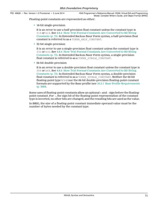 Floating-point constants are represented as either:
• 16-bit single-precision
It is an error to use a half-precision float constant unless the constant type is
f16 or b16. See 4.8.4 How Text Format Constants Are Converted to Bit String
Constants (p. 72). In Extended Backus-Naur Form syntax, a half-precision float
constant is referred to as a TOKEN_HALF_CONSTANT.
• 32-bit single-precision
It is an error to use a single-precision float constant unless the constant type is
f32 or b32. See 4.8.4 How Text Format Constants Are Converted to Bit String
Constants (p. 72). In Extended Backus-Naur Form syntax, a single-precision
float constant is referred to as a TOKEN_SINGLE_CONSTANT.
• 64-bit double-precision
It is an error to use a double-precision float constant unless the constant type is
f64 or b64. See 4.8.4 How Text Format Constants Are Converted to Bit String
Constants (p. 72). In Extended Backus-Naur Form syntax, a double-precision
float constant is referred to as a TOKEN_DOUBLE_CONSTANT. Neither the 64-bit
floating-point type (f64) nor the 64-bit double-precision floating-point constant
formats are supported by the Base profile (see 16.2.1 Base Profile Requirements
(p. 309)).
Some uses of floating-point constants allow an optional + and − sign before the floating-
point constant. For −, the sign bit of the floating-point representation of the constant
type is inverted, no other bits are changed, and the resulting bits are used as the value.
In BRIG, the size of a floating-point constant immediate operand value must be the
number of bytes needed by the constant type.
  HSA Foundation Proprietary
PID: 49828 ∙ Rev: Version 1.0 Provisional ∙ 5 June 2014 HSA Programmer’s Reference Manual: HSAIL Virtual ISA and Programming
Model, Compiler Writer’s Guide, and Object Format (BRIG)
  HSAIL Syntax and Semantics 71
 