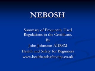NEBOSH
 Summary of Frequently Used
 Regulations in the Certificate.
              By
   John Johnston AIIRSM
Health and Safety for Beginners
www.healthandsafetytips.co.uk
 