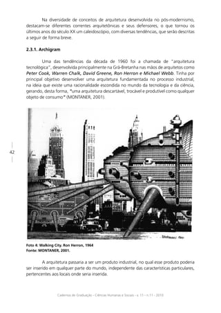 Na diversidade de conceitos de arquitetura desenvolvida no pós-modernismo,
     destacam-se diferentes correntes arquitetônicas e seus defensores, o que tornou os
     últimos anos do século XX um caleidoscópio, com diversas tendências, que serão descritas
     a seguir de forma breve.

     2.3.1. Archigram

              Uma das tendências da década de 1960 foi a chamada de “arquitetura
     tecnológica”, desenvolvida principalmente na Grã-Bretanha nas mãos de arquitetos como
     Peter Cook, Warren Chalk, David Greene, Ron Herron e Michael Webb. Tinha por
     principal objetivo desenvolver uma arquitetura fundamentada no processo industrial,
     na ideia que existe uma racionalidade escondida no mundo da tecnologia e da ciência,
     gerando, desta forma, “uma arquitetura descartável, trocável e produtível como qualquer
     objeto de consumo” (MONTANER, 2001).




42




     Foto 4: Walking City. Ron Herron, 1964
     Fonte: MONTANER, 2001.


              A arquitetura passaria a ser um produto industrial, no qual esse produto poderia
     ser inserido em qualquer parte do mundo, independente das características particulares,
     pertencentes aos locais onde seria inserida.



                      Cadernos de Graduação - Ciências Humanas e Sociais - v. 11 - n.11 - 2010
 