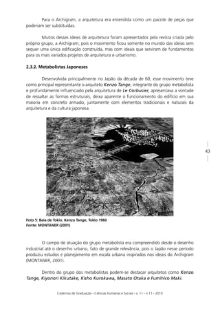 Para o Archigram, a arquitetura era entendida como um pacote de peças que
poderiam ser substituídas.

        Muitos desses ideais de arquitetura foram apresentados pela revista criada pelo
próprio grupo, a Archigram, pois o movimento ﬁcou somente no mundo das ideias sem
sequer uma única ediﬁcação construída, mas com ideais que serviram de fundamentos
para os mais variados projetos de arquitetura e urbanismo.

2.3.2. Metabolistas Japoneses

        Desenvolvida principalmente no Japão da década de 60, esse movimento teve
como principal representante o arquiteto Kenzo Tange, integrante do grupo metabolista
e profundamente inﬂuenciado pela arquitetura de Le Corbusier, apresentava a vontade
de ressaltar as formas estruturais, deixa aparente o funcionamento do edifício em sua
maioria em concreto armado, juntamente com elementos tradicionais e naturais da
arquitetura e da cultura japonesa.




                                                                                            43




Foto 5: Baía de Tokio. Kenzo Tange, Tokio 1960
Fonte: MONTANER (2001)



         O campo de atuação do grupo metabolista era compreendido desde o desenho
industrial até o desenho urbano, fato de grande relevância, pois o Japão nesse período
produziu estudos e planejamento em escala urbana inspirados nos ideais do Archigram
(MONTANER, 2001).

       Dentro do grupo dos metabolistas podem-se destacar arquitetos como Kenzo
Tange, Kiyonori Kikutake, Kisho Kurokawa, Masato Otaka e Fumihico Maki.


                 Cadernos de Graduação - Ciências Humanas e Sociais - v. 11 - n.11 - 2010
 