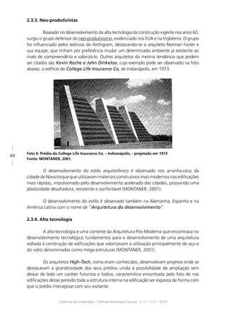 2.3.3. Neo-produtivistas

              Baseado no desenvolvimento da alta tecnologia da construção vigente nos anos 60,
     surgiu o grupo defensor do neo-produtivismo, evidenciado nos EUA e na Inglaterra. O grupo
     foi inﬂuenciado pelos teóricos do Archigram, destacando-se o arquiteto Norman Foster e
     sua equipe, que tinham por preferência mudar um determinado ambiente já existente ao
     invés de compreendê-lo e valorizá-lo. Outros arquitetos da mesma tendência que podem
     ser citados são Kevin Roche e John Dinkeloo, cujo exemplo pode ser observado na foto
     abaixo, o edifício do College Life Insurance Co, de Indianápolis, em 1973.




     Foto 6: Prédio do College Life Insurance Co. – Indianápolis, - projetado em 1973
44
     Fonte: MONTANER, 2001.


              O desenvolvimento do estilo arquitetônico é observado nos arranha-céus da
     cidade de Nova Iorque que utilizavam materiais construtivos mais modernos nas ediﬁcações
     mais rápidas, impulsionado pelo desenvolvimento acelerado das cidades, possuindo uma
     plasticidade desaﬁadora, resistente e confortável (MONTANER, 2001).

            O desenvolvimento do estilo é observado também na Alemanha, Espanha e na
     América Latina com o nome de “Arquitetura do desenvolvimento”.

     2.3.4. Alta tecnologia

             A alta tecnologia é uma corrente da Arquitetura Pós-Moderna que encontrava no
     desenvolvimento tecnológico fundamentos para o desenvolvimento de uma arquitetura
     voltada à construção de ediﬁcações que valorizavam a utilização principalmente do aço e
     do vidro denominadas como mega-estruturas (MONTANER, 2001).

             Os arquitetos High-Tech, como eram conhecidos, desenvolviam projetos onde se
     destacavam a grandiosidade dos seus prédios unida à possibilidade de ampliação sem
     deixar de lado um caráter futurista e lúdico, característica encontrada pelo fato de nas
     ediﬁcações desse período toda a estrutura interna na ediﬁcação ser exposta de forma com
     que o prédio interagisse com seu visitante.


                       Cadernos de Graduação - Ciências Humanas e Sociais - v. 11 - n.11 - 2010
 