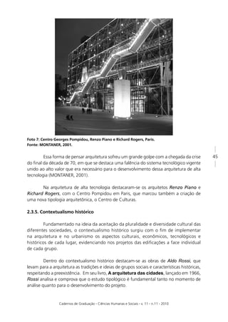 Foto 7: Centro Georges Pompidou, Renzo Piano e Richard Rogers, Paris.
Fonte: MONTANER, 2001.


        Essa forma de pensar arquitetura sofreu um grande golpe com a chegada da crise           45
do ﬁnal da década de 70, em que se destaca uma falência do sistema tecnológico vigente
unido ao alto valor que era necessário para o desenvolvimento dessa arquitetura de alta
tecnologia (MONTANER, 2001).

       Na arquitetura de alta tecnologia destacaram-se os arquitetos Renzo Piano e
Richard Rogers, com o Centro Pompidou em Paris, que marcou também a criação de
uma nova tipologia arquitetônica, o Centro de Culturas.

2.3.5. Contextualismo histórico

         Fundamentado na ideia da aceitação da pluralidade e diversidade cultural das
diferentes sociedades, o contextualismo histórico surgiu com o ﬁm de implementar
na arquitetura e no urbanismo os aspectos culturais, econômicos, tecnológicos e
históricos de cada lugar, evidenciando nos projetos das ediﬁcações a face individual
de cada grupo.

         Dentro do contextualismo histórico destacam-se as obras de Aldo Rossi, que
levam para a arquitetura as tradições e ideias de grupos sociais e características históricas,
respeitando a preexistência. Em seu livro, A arquitetura das cidades, lançado em 1966,
Rossi analisa e comprova que o estudo tipológico é fundamental tanto no momento de
análise quanto para o desenvolvimento do projeto.


                 Cadernos de Graduação - Ciências Humanas e Sociais - v. 11 - n.11 - 2010
 