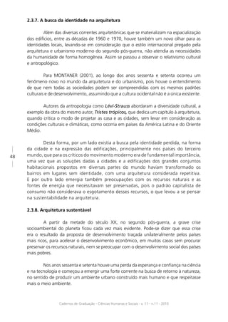 2.3.7. A busca da identidade na arquitetura

             Além das diversas correntes arquitetônicas que se materializam na espacialização
     dos edifícios, entre as décadas de 1960 e 1970, houve também um novo olhar para as
     identidades locais, levando-se em consideração que o estilo internacional pregado pela
     arquitetura e urbanismo moderno do segundo pós-guerra, não atendia as necessidades
     da humanidade de forma homogênea. Assim se passou a observar o relativismo cultural
     e antropológico.

              Para MONTANER (2001), ao longo dos anos sessenta e setenta ocorreu um
     fenômeno novo no mundo da arquitetura e do urbanismo, pois houve o entendimento
     de que nem todas as sociedades podem ser compreendidas com os mesmos padrões
     culturais e de desenvolvimento, assumindo que a cultura ocidental não é a única existente.

            Autores da antropologia como Lévi-Strauss abordaram a diversidade cultural, a
     exemplo da obra do mesmo autor, Tristes trópicos, que dedica um capítulo à arquitetura,
     quando critica o modo de projetar as casa e as cidades, sem levar em consideração as
     condições culturais e climáticas, como ocorria em países da América Latina e do Oriente
     Médio.

             Desta forma, por um lado existia a busca pela identidade perdida, na forma
     da cidade e na expressão das edificações, principalmente nos países do terceiro
48   mundo, que para os críticos do movimento moderno era de fundamental importância,
     uma vez que as soluções dadas a cidades e a edificações dos grandes conjuntos
     habitacionais propostos em diversas partes do mundo haviam transformado os
     bairros em lugares sem identidade, com uma arquitetura considerada repetitiva.
     E por outro lado emergia também preocupações com os recursos naturais e as
     fontes de energia que necessitavam ser preservadas, pois o padrão capitalista de
     consumo não considerava o esgotamento desses recursos, o que levou a se pensar
     na sustentabilidade na arquitetura.

     2.3.8. Arquitetura sustentável

             A partir da metade do século XX, no segundo pós-guerra, a grave crise
     socioambiental do planeta ﬁcou cada vez mais evidente. Pode-se dizer que essa crise
     era o resultado da proposta de desenvolvimento traçada unilateralmente pelos países
     mais ricos, para acelerar o desenvolvimento econômico, em muitos casos sem procurar
     preservar os recursos naturais, nem se preocupar com o desenvolvimento social dos países
     mais pobres.

             Nos anos sessenta e setenta houve uma perda da esperança e conﬁança na ciência
     e na tecnologia e começou a emergir uma forte corrente na busca de retorno à natureza,
     no sentido de produzir um ambiente urbano construído mais humano e que respeitasse
     mais o meio ambiente.



                     Cadernos de Graduação - Ciências Humanas e Sociais - v. 11 - n.11 - 2010
 