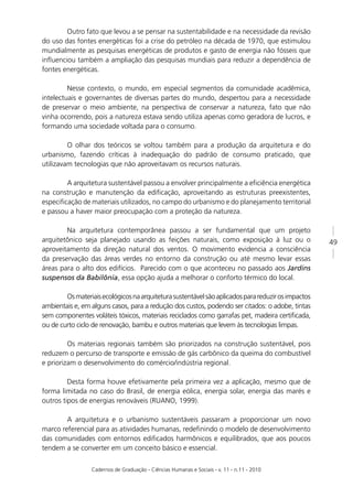 Outro fato que levou a se pensar na sustentabilidade e na necessidade da revisão
do uso das fontes energéticas foi a crise do petróleo na década de 1970, que estimulou
mundialmente as pesquisas energéticas de produtos e gasto de energia não fósseis que
inﬂuenciou também a ampliação das pesquisas mundiais para reduzir a dependência de
fontes energéticas.

         Nesse contexto, o mundo, em especial segmentos da comunidade acadêmica,
intelectuais e governantes de diversas partes do mundo, despertou para a necessidade
de preservar o meio ambiente, na perspectiva de conservar a natureza, fato que não
vinha ocorrendo, pois a natureza estava sendo utiliza apenas como geradora de lucros, e
formando uma sociedade voltada para o consumo.

         O olhar dos teóricos se voltou também para a produção da arquitetura e do
urbanismo, fazendo críticas à inadequação do padrão de consumo praticado, que
utilizavam tecnologias que não aproveitavam os recursos naturais.

        A arquitetura sustentável passou a envolver principalmente a eﬁciência energética
na construção e manutenção da ediﬁcação, aproveitando as estruturas preexistentes,
especiﬁcação de materiais utilizados, no campo do urbanismo e do planejamento territorial
e passou a haver maior preocupação com a proteção da natureza.

        Na arquitetura contemporânea passou a ser fundamental que um projeto
arquitetônico seja planejado usando as feições naturais, como exposição à luz ou o                  49
aproveitamento da direção natural dos ventos. O movimento evidencia a consciência
da preservação das áreas verdes no entorno da construção ou até mesmo levar essas
áreas para o alto dos edifícios. Parecido com o que aconteceu no passado aos Jardins
suspensos da Babilônia, essa opção ajuda a melhorar o conforto térmico do local.

        Os materiais ecológicos na arquitetura sustentável são aplicados para reduzir os impactos
ambientais e, em alguns casos, para a redução dos custos, podendo ser citados: o adobe, tintas
sem componentes voláteis tóxicos, materiais reciclados como garrafas pet, madeira certiﬁcada,
ou de curto ciclo de renovação, bambu e outros materiais que levem às tecnologias limpas.

         Os materiais regionais também são priorizados na construção sustentável, pois
reduzem o percurso de transporte e emissão de gás carbônico da queima do combustível
e priorizam o desenvolvimento do comércio/indústria regional.

         Desta forma houve efetivamente pela primeira vez a aplicação, mesmo que de
forma limitada no caso do Brasil, de energia eólica, energia solar, energia das marés e
outros tipos de energias renováveis (RUANO, 1999).

        A arquitetura e o urbanismo sustentáveis passaram a proporcionar um novo
marco referencial para as atividades humanas, redeﬁnindo o modelo de desenvolvimento
das comunidades com entornos ediﬁcados harmônicos e equilibrados, que aos poucos
tendem a se converter em um conceito básico e essencial.

                 Cadernos de Graduação - Ciências Humanas e Sociais - v. 11 - n.11 - 2010
 