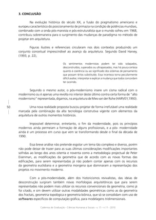 3. CONCLUSÃO

              Na evolução histórica do século XX, a fusão do pragmatismo americano e
     europeu característico do posicionamento de primazia na condição de potências mundiais,
     combinado com a onda pós-marxista e pós-estruturalista que o mundo sofreu em 1968,
     contribuiu sobremaneira para o surgimento das mudanças de paradigma no método de
     projetar em arquitetura.

             Figuras ilustres e referenciais circularam nos dois contextos produzindo um
     conjunto conceitual imprescindível ao avanço da arquitetura. Segundo David Harvey,
     (1993, p. 22),

                                          Os sentimentos modernistas podem ter sido solapados,
                                          desconstruídos, superados ou ultrapassados, mas há pouca certeza
                                          quanto à coerência ou ao signiﬁcado dos sistemas de pensamento
                                          que possam tê-los substituído. Essa incerteza torna peculiarmente
                                          difícil avaliar, interpretar e explicar a mudança que todos concordam
                                          ter ocorrido.


            Segundo o mesmo autor, o pós-modernismo insere um cisma radical com o
     modernismo ou é apenas uma revolta no interior deste último contra certa forma de “alto
     modernismo” representada, digamos, na arquitetura de Mies van der Rohe (HARVEY,1993).

50           Uma nova realidade proposta buscou projetar de forma irrefutável uma realidade
     marcada pela combinação da alta tecnologia construtiva vigente com elementos da
     arquitetura de outros momentos históricos.

             Impossível determinar, entretanto, o ﬁm da modernidade, pois os princípios
     modernos ainda permeiam a formação de alguns proﬁssionais, e a pós- modernidade
     ainda é um processo em curso que vem se transformando desde o ﬁnal da década de
     1990.

              Essa breve análise não pretende esgotar um tema tão complexo e diverso, porém
     não pode deixar de trazer para as suas últimas considerações modiﬁcações importantes
     sofridas ao longo dos anos oitenta e noventa como a metodologia projectual de Peter
     Eisenman, as modiﬁcações da geometria que de acordo com as novas formas das
     ediﬁcações, para serem representadas já não podem contar apenas com os recursos
     da geometria euclidiana e a geometria mongena que dominaram a representação dos
     projetos no movimento moderno.

              Com a pós-modernidade, além dos historicismos revivalistas, das ideias de
     desconstrução surgiram também novas morfologias arquitetônicas que para serem
     representadas não podem mais utilizar os recursos convencionais da geometria, como já
     foi citado, e sim devem utilizar outras modalidades geométricas como as da geometria
     dos fractais, geometria topológica e geometria biônica, que só se consolidam com uso de
     softwares especíﬁcos de computação gráﬁca, para modelagens tridimensionais.

                     Cadernos de Graduação - Ciências Humanas e Sociais - v. 11 - n.11 - 2010
 