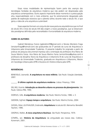Essas novas modalidades de representação fazem parte dos avanços das
tecnologias herdadas da arquitetura moderna que não podem ser desprezadas pela
arquitetura contemporânea. Outro aspecto importante desse momento é a preocupação
e/ou responsabilidade com o meio ambiente, que foi extremamente desgastado pelo
padrão de exploração excessiva que o planeta sofreu durante todo o século XX, o que
gerou a ideia de uma arquitetura sustentável.

        Esses aspectos formam um conjunto de novas posturas arquitetônicas que no ﬁnal
do século XX e início do século XXI dão origem a novos paradigmas, que se distanciam
dos paradigmas deﬁnidos pela racionalidade e funcionalidade da arquitetura moderna.



SOBRE OS AUTORES

         Gabriel Mendonça Franco (gabrielmmff@gmail.com) e Renata Monteiro Fraga
(renatamfraga@hotmail.com) são graduandos do 5º período do curso de Arquitetura e
Urbanismo pela Universidade Tiradentes. O presente trabalho foi originado a partir de
práticas de pesquisa documental impressa sob a orientação da professora Ana Maria de
Souza Martins Farias. Ana Maria de Souza Martins Farias (anmsmfarias@yahoo.com) é
professora da disciplina Teoria da Arquitetura e Urbanismo III do curso de Arquitetura e
Urbanismo da Universidade Tiradentes, graduada em Arquitetura e Urbanismo, Mestre
em Sociologia Urbana pela UFPB e Doutora em História Urbana pela UFPE.
                                                                                           51

REFERÊNCIAS

BENEVOLO, Leonardo. A arquitetura no novo milênio. São Paulo: Estação Liberdade,
2007.

______. O último capítulo da arquitetura moderna. Lisboa: Presença, 1994.

DEL RIO, Vicente. Introdução ao desenho urbano no processo de planejamento. São
Paulo: Editora PINI, 1990.

DORFLES, Gillo. A arquitetura moderna. São Paulo: Martins Fontes, 1986. v. 3.

GIEDION, Sigfried. Espaço tempo e arquitetura. São Paulo: Martins Fontes, 2004.

GOSSEL, Peter; LEUTHAUSER, Grabraiele. Arquitetura: no século XX. Alemanha: Benedikt
Taschen, 1996.

GROPIUS, Walter. A nova arquitetura Bauhaus. São Paulo: Perspectiva, 1974.

GYMPEL, Jan. História da Arquitetura: da antiguidade aos nossos dias. Colônia:
Konemam, 2001.

                Cadernos de Graduação - Ciências Humanas e Sociais - v. 11 - n.11 - 2010
 