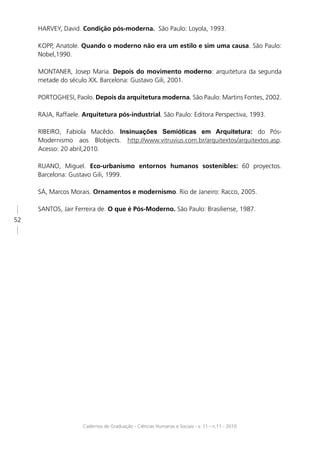 HARVEY, David. Condição pós-moderna. São Paulo: Loyola, 1993.

     KOPP, Anatole. Quando o moderno não era um estilo e sim uma causa. São Paulo:
     Nobel,1990.

     MONTANER, Josep Maria. Depois do movimento moderno: arquitetura da segunda
     metade do século XX. Barcelona: Gustavo Gili, 2001.

     PORTOGHESI, Paolo. Depois da arquitetura moderna. São Paulo: Martins Fontes, 2002.

     RAJA, Raffaele. Arquitetura pós-industrial. São Paulo: Editora Perspectiva, 1993.

     RIBEIRO, Fabíola Macêdo. Insinuações Semióticas em Arquitetura: do Pós-
     Modernismo aos Blobjects. http://www.vitruvius.com.br/arquitextos/arquitextos.asp.
     Acesso: 20 abril,2010.

     RUANO, Miguel. Eco-urbanismo entornos humanos sostenibles: 60 proyectos.
     Barcelona: Gustavo Gili, 1999.

     SÁ, Marcos Morais. Ornamentos e modernismo. Rio de Janeiro: Racco, 2005.

     SANTOS, Jair Ferreira de. O que é Pós-Moderno. São Paulo: Brasiliense, 1987.
52




                     Cadernos de Graduação - Ciências Humanas e Sociais - v. 11 - n.11 - 2010
 