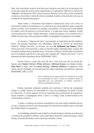 Itália. Esse movimento surge no ﬁnal dos anos cinquenta nas artes e na computação com
o início da criação da cultura virtual, expandindo-se na década de 1960 com o movimento
“Pop-art”. Na década de 1970, cresce através da ﬁlosoﬁa, como crítica à cultura ocidental
e alastra-se discutindo o modo de vida da sociedade moderna industrial dos anos que se
sucederam ao segundo pós-guerra.

        Deste modo, o movimento pós-moderno caracteriza-se como uma crítica ao
movimento moderno na arquitetura e no urbanismo que, principalmente após a segunda
guerra mundial, ﬁcou centrado em soluções racionalistas e na busca da funcionalidade
na cidade, como foi previsto na Carta de Atenas: é o lugar para morar, trabalhar, circular
e que proporciona o lazer. Cidade setorizada. Cidade que passou a ser criticada como a
cidade do anonimato, fato que gerou também a segregação socioespacial nas cidades.

        A casa era a “máquina de morar” para atender os imperativos da vida moderna.
Assim, são geradas habitações sem identidade, segundo os críticos do movimento
moderno. Philippe Bourdon, ao escrever seu livro Le Corbusier em Pessac (1967),
aﬁrma que eram muito positivas e vitais as transformações realizadas pelos usuários dos
complexos habitacionais projetados por Le Corbusier em Pessac, pois Bourdon considerava
que os moradores queriam em suas casas não o aspecto de “máquina de morar” e sim a
expressão da idéia arquetípica de lar (MONTANER, 2001).

         Dessas críticas, a partir dos anos 60 até o início dos anos 90, do século XX,
ﬁguras como Robert Venturi, Philip Johnson e Michael Graves nos Estados Unidos,                       35
Aldo Rossi na Itália, além de James Stirling e Michael Wilford na Inglaterra, entre
outros, tornam realidade um novo pensamento sobre a produção arquitetônica. Segundo
(MONTANER, 2001, p.152):

                                     Venturi defende que os espaços devem ser existenciais e propõe
                                     uma interpretação de toda a história da arquitetura desde sua
                                     capacidade para criar signiﬁcados; os símbolos constituem a
                                     primeira necessidade do homem.


         Muitos arquitetos adotaram padrões de ornamento e formas de composição
antigas. A cidade histórica foi reestudada em busca da reabilitação da escala humana
no urbanismo. A cultura popular tornou-se inspiração para proﬁssionais de arquitetura,
houve também a congregação entre o novo e o antigo, fusão convencionada como
contextualismo histórico.

         É sobre a mudança de postura arquitetônica que este artigo pretende discutir,
ou seja, o objetivo central é tratar da passagem do movimento moderno para a chamada
pós-modernidade na arquitetura.

        A metodologia adotada neste artigo foi o estudo de alguns clássicos que discutem
a mudança de paradigma referida, como Josef Maria Montaner, Paolo Portuguesi, David
Harvey, Leonardo Benevollo, entre outros que abordam o tema.


                Cadernos de Graduação - Ciências Humanas e Sociais - v. 11 - n.11 - 2010
 