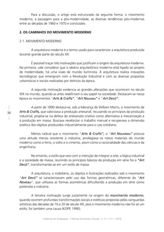 Para a discussão, o artigo está estruturado da seguinte forma: o movimento
     moderno, a passagem para a pós-modernidade, as diversas tendências pós-modernas
     entre as décadas de 1960 e 1970 e conclusões.

     2. OS CAMINHOS DO MOVIMENTO MODERNO

     2.1. MOVIMENTO MODERNO

             A arquitetura moderna é o termo usado para caracterizar a arquitetura produzida
     durante grande parte do século XX.

             É possível traçar três motivações que justiﬁcam a origem da arquitetura moderna.
     Na primeira, vale considerar que o ideário arquitetônico moderno está ligado ao projeto
     de modernidade, há uma visão de mundo iluminista. A arquitetura realiza inovações
     tecnológicas que emergiram com a Revolução Industrial e com as diversas propostas
     urbanísticas e sociais realizadas por teóricos da época.

             A segunda motivação evidencia as grandes alterações que ocorreram no século
     XIX no mundo, quando as artes redeﬁniam o seu papel na sociedade. Destacam-se nessa
     época os movimentos “Arts & Crafts”, “Art Nouvau” e “Art Decó”.

              A partir de 1890 destaca-se, sob a liderança de William Morris, o movimento de
36   Arts & Crafts, que valorizava a produção artesanal, recusando os princípios da produção
     industrial, projeta-se na defesa do artesanato criativo como alternativa à mecanização e
     à produção em massa. Buscava revalorizar o trabalho manual e recuperava a dimensão
     estética dos objetos produzidos industrialmente para o uso cotidiano.

            Menos radical que o movimento “Arts & Crafts”, o “Art Nouveau” possuía
     uma atitude menos resistente à indústria, privilegiava os novos materiais do mundo
     moderno como o ferro, o vidro e o cimento, assim como a racionalidade das ciências e da
     engenharia.

              No entanto, o estilo que veio com a intenção de integrar a arte, a lógica industrial
     e a sociedade de massa, reunindo os princípios básicos da produção em série foi o “Art
     Decó”, transformando-se em um estilo de massa.

             A arquitetura, o mobiliário, os objetos e ilustrações realizados sob o movimento
     “Art Decó” se caracterizavam pelo uso das formas geométricas, diferente do “Art
     Noveau”, que utilizava as formas assimétricas diﬁcultando a produção em série como
     pretendia a indústria.

               A terceira motivação surge justamente na origem do movimento moderno,
     quando ocorrem profundas transformações sociais e estéticas propostas pelas vanguardas
     artísticas das décadas de 10 e 20 de século XX, pois o movimento moderno não foi só um
     estilo, foi também uma causa (KOPP, 1990).

                      Cadernos de Graduação - Ciências Humanas e Sociais - v. 11 - n.11 - 2010
 