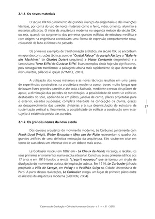 2.1.1. Os novos materiais

         O século XIX foi o momento de grandes avanços da engenharia e das invenções
técnicas, por conta do uso de novos materiais como o ferro, vidro, cimento, alumínio e
materiais plásticos. O início da arquitetura moderna na segunda metade do século XIX,
ou seja, quando do surgimento dos primeiros grandes edifícios de estrutura metálica e
com origem na engenharia constituíam uma forma de expressão completamente nova,
colocando de lado as formas do passado.

        Os primeiros exemplos de transformação estilística, no século XIX, se encontram
em grandes construções técnicas como o “Crystal Palace” de Joseph Paxton, a “Galérie
des Machines” de Charles Dutert (arquiteto) e Victor Contamin (engenheiro) e a
famosíssima Torre Eiffel de Gustave Eiffel. Esses exemplos ainda hoje são signiﬁcativos,
pois conseguiram transformar a paisagem urbana mais rapidamente do que dezenas de
monumentos, palácios e igrejas (GYMPEL, 2001).

         A utilização dos novos materiais e as novas técnicas resultou em uma gama
de experiências construtivas na arquitetura moderna como: traves muito longas que
deixavam livres grandes paredes e até toda a fachada, mediante o recuo dos pilares de
apoio; a eliminação das paredes de sustentação, a possibilidade de construir edifícios
destacados do solo, apoiando-se em pilotis, janelas de canto, placas projetadas para
o exterior, escadas suspensas; completa liberdade na concepção da planta, graças
ao desaparecimento das paredes divisórias e à sua desvinculação da estrutura de             37
sustentação vertical e, ﬁnalmente, a possibilidade de ediﬁcar a construção sem estar
sujeito à existência prévia das paredes.

2.1.2. Os grandes nomes da nova escola

        Dos diversos arquitetos do movimento moderno, Le Corbusier, juntamente com
Frank Lloyd Wright, Walter Groupius e Mies van der Rohe representam o quadro dos
grandes artíﬁces de uma deﬁnitiva renovação da arquitetura. Eles souberam criar em
torno de suas obras um interesse vivo e um debate mais aceso.

         Le Corbusier nasceu em 1887 em - La Chaux de-Fonds na Suíça, e recebeu os
seus primeiros ensinamentos numa escola artesanal. Construiu o seu primeiro edifício aos
17 anos e em 1919 fundou a revista “L´esprit nouveau” que se tornou um órgão de
divulgação do movimento purista, de inspiração cubista. Em 1914, Le Corbusier já havia
projetado a Villa de Savoye, em Poissy e o Pavilhão Suíço na Cidade Universitária de
Paris. A partir dessas realizações, Le Corbusier atingiu um lugar de primeiro plano entre
os mestres da arquitetura moderna (GIEDION, 2004).




                Cadernos de Graduação - Ciências Humanas e Sociais - v. 11 - n.11 - 2010
 