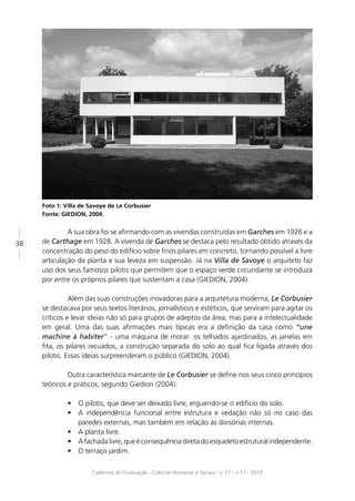 Foto 1: Villa de Savoye de Le Corbusier
     Fonte: GIEDION, 2004.


              A sua obra foi se aﬁrmando com as vivendas construídas em Garches em 1926 e a
38   de Carthage em 1928. A vivenda de Garches se destaca pelo resultado obtido através da
     concentração do peso do edifício sobre ﬁnos pilares em concreto, tornando possível a livre
     articulação da planta e sua leveza em suspensão. Já na Villa de Savoye o arquiteto faz
     uso dos seus famosos pilotis que permitem que o espaço verde circundante se introduza
     por entre os próprios pilares que sustentam a casa (GIEDION, 2004).

               Além das suas construções inovadoras para a arquitetura moderna, Le Corbusier
     se destacava por seus textos literários, jornalísticos e estéticos, que serviram para agitar os
     críticos e levar ideias não só para grupos de adeptos da área, mas para a intelectualidade
     em geral. Uma das suas aﬁrmações mais típicas era a deﬁnição da casa como “une
     machine à habiter” - uma máquina de morar: os telhados ajardinados, as janelas em
     ﬁta, os pilares recuados, a construção separada do solo ao qual ﬁca ligada através dos
     pilotis. Essas ideias surpreenderam o público (GIEDION, 2004).

              Outra característica marcante de Le Corbusier se deﬁne nos seus cinco princípios
     teóricos e práticos, segundo Giedion (2004):

              •   O pilotis, que deve ser deixado livre, erguendo-se o edifício do solo.
              •   A independência funcional entre estrutura e vedação não só no caso das
                  paredes externas, mas também em relação às divisórias internas.
              •   A planta livre.
              •   A fachada livre, que é consequência direta do esqueleto estrutural independente.
              •   O terraço jardim.

                      Cadernos de Graduação - Ciências Humanas e Sociais - v. 11 - n.11 - 2010
 