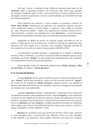 Até hoje, nota-se a importância das inﬂuências exercidas pelas obras de Le
Corbusier sobre a arquitetura moderna. Ele inﬂuenciou pelo menos duas gerações
de arquitetos espalhados pelo mundo, e ainda permanece a herança estilística de sua
mensagem, tal como se perpetuou o eco de sua personalidade, que soube dominar toda
uma fase da arquitetura.

        Outro expoente que alcançou o mesmo respeito na arquitetura moderna foi
Frank Lloyd Wright. Destacava-se por defender uma arquitetura orgânica, que tem
como característica rejeitar as formas rígidas e mecânicas, muito usadas no conceito
da “casa, máquina de habitar”. Propõe uma arquitetura em perfeita harmonia com o
meio envolvente, a natureza. Um exemplo seria a Casa Kaufmann - a Casa da Cascata,
perfeitamente enquadrada à natureza, como se ﬁzesse parte da própria paisagem.

        Adequados ao declive do terreno, os materiais usados confundem-se com as
rochas e a água parece ﬂuir da própria casa. O edifício é símbolo do organicismo, pois
apresenta uma forte relação com a natureza, numa completa integração. Exemplo de
uma arquitetura funcional e ao mesmo tempo orgânica (GIEDION, 2004).

        A extraordinária novidade ﬁgurativa, a capacidade de se adaptar a diferentes
terrenos, climas e ambientes, e a contínua mutação da dimensionalidade espacial, são as
qualidades que ﬁzeram Wright um dos pouquíssimos realizadores de uma arquitetura
simultaneamente humana e tecnicamente evolutiva.
                                                                                               39
       Outros grandes nomes do movimento moderno foram Walter Gropius e Mies
van der Rohe, vinculados à “Escola Bauhaus”.

2.1.3. A escola de Bauhaus

         A Escola Bauhaus foi de grande importância para o movimento moderno tanto
para “design” quanto para arquitetura, sendo uma das primeiras escolas de “design”
do mundo. Ela foi fundada por Walter Groupius, arquiteto alemão, cujo trabalho se
destacou pelo desenvolvimento de uma arquitetura social, que conjugou as necessidades
do indivíduo com as da coletividade.

         A Escola de Bauhaus combate “a arte pela arte” e estimulava a livre criação com
a ﬁnalidade de ressaltar a personalidade do homem. Segundo Gropius, o mais importante
era formar homens ligados aos fenômenos culturais e sociais mais expressivos do mundo
moderno. A pesquisa conjunta de artistas, mestre de oﬁcinas e alunos era muito usada no
ensino em Bauhaus, pois para Gropius a unidade arquitetônica só podia ser obtida pela
tarefa coletiva, que incluía os mais diferentes tipos de criação como a pintura, a música, a
dança, a fotograﬁa e o teatro (GROPIUS, 1974).

        Bauhaus foi concebida como uma escola livre de artes e ofícios apta a preparar
os seus estudantes para o conhecimento das diferentes formas de artes aplicadas,
a arte industrial e ao artesanato. Outro detalhe importante da escola era o aspecto

                Cadernos de Graduação - Ciências Humanas e Sociais - v. 11 - n.11 - 2010
 