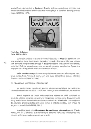arquitetônico. Ao construir a Bauhaus, Gropius aplicou à arquitetura princípios que
     vinham amadurecendo no âmbito das artes visuais graças às correntes de vanguarda da
     época (GROPIUS, 1974).




     Foto 2: livro da Bauhaus
     Fonte: GROPIUS, 1974.


             Junto com Gropius na Escola “Bauhaus” destacou-se Mies van der Rohe, com
     uma arquitetura limpa, transparente, formada por grandes lâminas de vidro, que utilizava
40
     com estruturas independentes em aço. A disciplina rígida de Mies van der Rohe exerceu
     profunda inﬂuência a arquitetura moderna, que ele começou a produzir na Europa e se
     propagou para a arquitetura americana na década de 1950.

             Mies van der Rohe produzia uma arquitetura que procurava a forma pura, como
     a sua famosa frase, “menos é mais”, com uma busca constante de espaços interiores
     ﬂuídos e contínuos (GIEDION, 2004).

     2.2. TRANSIÇÃO: MODERNO X PÓS-MODERNO

               As transformações inerentes ao segundo pós-guerra materializada nos movimentos
     culturais da década de 50 do século XX marcaram a transição entre o moderno e o pós-moderno.

             Novas propostas de caráter metodológico se inserem em todos os campos da
     produção artísticas atingindo a arquitetura. Esse período coincide com o desaparecimento
     dos grandes mestres do movimento moderno, a exemplo de Le Corbusier. Uma vanguarda
     de arquitetos propõe projetos com novas formas e símbolos inéditos, com vínculo no
     resgate do passado (MONTANER, 2001).

             A publicação da obra Linguagem da arquitetura pós-moderna de Charles
     Jencks, em 1977, referencia as transformações de forma irrefutável, consolidando uma
     nova consciência no modo de pensar, agir e sentir.


                      Cadernos de Graduação - Ciências Humanas e Sociais - v. 11 - n.11 - 2010
 