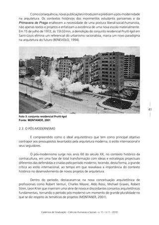 Como consequência, novas publicações introduzem e predizem a pós-modernidade
na arquitetura. Os contextos históricos dos movimentos estudantis parisienses e da
Primavera de Praga enaltecem a necessidade de uma postura liberal-social-humanista,
não apenas textos e projetos e enfatizam a existência de uma nova escola materialmente.
Em 15 de julho de 1972, às 15h32min, a demolição do conjunto residencial Pruitt-Igol em
Saint-Louis elimina um referencial do urbanismo racionalista, marca um novo paradigma
na arquitetura do futuro (BENEVOLO, 1994).




                                                                                             41

Foto 3: conjunto residencial Pruitt-Igol
Fonte: MONTANER, 2001


2.3. O PÓS-MODERNISMO

        É compreendido como o ideal arquitetônico que tem como principal objetivo
contrapor aos pressupostos levantados pela arquitetura moderna, o estilo internacional e
seus seguidores.

         O pós-modernismo surge nos anos 60 do século XX, no contexto histórico da
contracultura, em uma fase de total transformação com ideias e estratégias projectuais
diferentes das defendidas e criadas pelo período moderno, tecendo, desta forma, a grande
crítica ao estilo internacional, ao tempo em que reavaliava a importância do contexto
histórico no desenvolvimento de novos projetos de arquitetura.

         Dentro do período, destacaram-se na nova conceituação arquitetônica de
proﬁssionais como Robert Venturi, Charles Moore, Aldo Rossi, Michael Graves, Robert
Stren, Leon Krier que inseriram uma série de novos e discordantes conceitos arquitetônicos
fundamentais, tornando o período pós-moderno um momento de grande pluralidade no
que se diz respeito às temáticas de projetos (MONTANER, 2001).



                  Cadernos de Graduação - Ciências Humanas e Sociais - v. 11 - n.11 - 2010
 