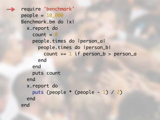 require 'benchmark'	
people = 10_000	
Benchmark.bm do |x|	
x.report do	
count = 0	
people.times do |person_a|	
people.times do |person_b|	
count += 1 if person_b > person_a	
end	
end	
puts count	
end	
x.report do	
puts (people * (people - 1) / 2)	
end	
end	
 