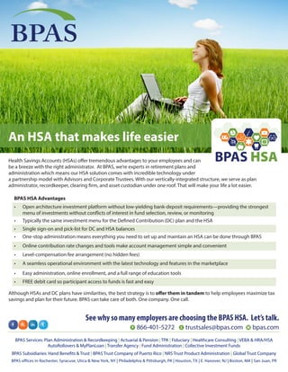 Although HSAs and DC plans have similarities, the best strategy is to offer them in tandem to help employees maximize tax
savings and plan for their future. BPAS can take care of both. One company. One call.
BPAS
Health Savings Accounts (HSAs) offer tremendous advantages to your employees and can
be a breeze with the right administrator. At BPAS, we’re experts in retirement plans and
administration which means our HSA solution comes with incredible technology under
a partnership model with Advisors and Corporate Trustees. With our vertically-integrated structure, we serve as plan
administrator, recordkeeper, clearing firm, and asset custodian under one roof. That will make your life a lot easier.
An HSA that makes life easier
See why so many employers are choosing the BPAS HSA. Let’s talk.
P 866-401-5272 E trustsales@bpas.com W bpas.com
BPAS Services: Plan Administration & Recordkeeping | Actuarial & Pension | TPA | Fiduciary | Healthcare Consulting | VEBA & HRA/HSA
AutoRollovers & MyPlanLoan | Transfer Agency | Fund Administration | Collective Investment Funds
BPAS Subsidiaries: Hand Benefits & Trust | BPAS Trust Company of Puerto Rico | NRS Trust Product Administration | Global Trust Company
BPAS offices in Rochester, Syracuse, Utica & New York, NY | Philadelphia & Pittsburgh, PA | Houston, TX | E. Hanover, NJ | Boston, MA | San Juan, PR
BPAS HSA
BPAS HSA Advantages
•	 Open architecture investment platform without low-yielding bank-deposit requirements—providing the strongest
menu of investments without conflicts of interest in fund selection, review, or monitoring
•	 Typically the same investment menu for the Defined Contribution (DC) plan and the HSA
•	 Single sign-on and pick-list for DC and HSA balances
•	 One-stop administration means everything you need to set up and maintain an HSA can be done through BPAS
•	 Online contribution rate changes and tools make account management simple and convenient
•	 Level-compensation fee arrangement (no hidden fees)
•	 A seamless operational environment with the latest technology and features in the marketplace
•	 Easy administration, online enrollment, and a full range of education tools
•	 FREE debit card so participant access to funds is fast and easy
 