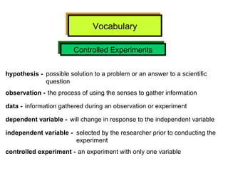 Vocabulary Controlled Experiments hypothesis -   possible solution to a problem or an answer to a scientific  question observation -  the process of using the senses to gather information data -   information gathered during an observation or experiment dependent variable -   will change in response to the independent variable independent variable -   selected by the researcher prior to conducting the experiment controlled experiment -   an experiment with only one variable 