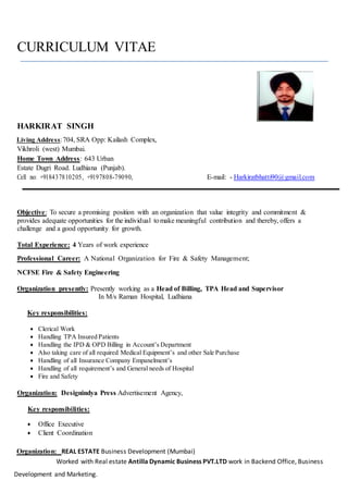 CURRICULUM VITAE
HARKIRAT SINGH
Living Address:704, SRA Opp: Kailash Complex,
Vikhroli (west) Mumbai.
Home Town Address: 643 Urban
Estate Dugri Road. Ludhiana (Punjab).
Cell no: +918437810205, +9197808-79090, E-mail: - Harkiratbhatti90@gmail.com
Objective: To secure a promising position with an organization that value integrity and commitment &
provides adequate opportunities for the individual tomake meaningful contribution and thereby, offers a
challenge and a good opportunity for growth.
Total Experience: 4 Years of work experience
Professional Career: A National Organization for Fire & Safety Management;
NCFSE Fire & Safety Engineering
Organization presently: Presently working as a Head of Billing, TPA Head and Supervisor
In M/s Raman Hospital, Ludhiana
Key responsibilities:
 Clerical Work
 Handling TPA Insured Patients
 Handling the IPD & OPD Billing in Account’s Department
 Also taking care of all required Medical Equipment’s and other Sale Purchase
 Handling of all Insurance Company Empanelment’s
 Handling of all requirement’s and General needs of Hospital
 Fire and Safety
Organization: Designindya Press Advertisement Agency,
Key responsibilities:
 Office Executive
 Client Coordination
Organization: REAL ESTATE Business Development (Mumbai)
Worked with Real estate Antilla Dynamic Business PVT.LTD work in Backend Office, Business
Development and Marketing.
 