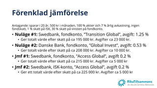 Förenklad jämförelse
Antagande: sparar i 20 år, 500 kr i månaden, 100 % aktier och 7 % årlig avkastning, ingen
fondskatt, 1 % skatt på ISK, 30 % skatt på vinsten på fondkonto.
• Nuläge #1: Swedbank, fondkonto, ”Transition Global”, avgift: 1.25 %
• Ger totalt värde efter skatt på ca 195 000 kr. Avgifter ca 23 000 kr.
• Nuläge #2: Danske Bank, fondkonto, ”Global Invest”, avgift: 0.53 %
• Ger totalt värde efter skatt på ca 208 000 kr. Avgifter ca 10 000 kr.
• Jmf #1: Swedbank, fondkonto, ”Access Global”, avgift 0.2 %
• Ger totalt värde efter skatt på ca 215 000 kr. Avgifter ca 5 000 kr
• Jmf #2: Swedbank, ISK-konto, ”Access Global”, avgift 0.2 %
• Ger ett totalt värde efter skatt på ca 225 000 kr. Avgifter ca 5 000 kr
 