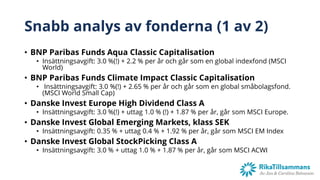 Snabb analys av fonderna (1 av 2)
• BNP Paribas Funds Aqua Classic Capitalisation
• Insättningsavgift: 3.0 %(!) + 2.2 % per år och går som en global indexfond (MSCI
World)
• BNP Paribas Funds Climate Impact Classic Capitalisation
• Insättningsavgift: 3.0 %(!) + 2.65 % per år och går som en global småbolagsfond.
(MSCI World Small Cap)
• Danske Invest Europe High Dividend Class A
• Insättningsavgift: 3.0 %(!) + uttag 1.0 % (!) + 1.87 % per år, går som MSCI Europe.
• Danske Invest Global Emerging Markets, klass SEK
• Insättningsavgift: 0.35 % + uttag 0.4 % + 1.92 % per år, går som MSCI EM Index
• Danske Invest Global StockPicking Class A
• Insättningsavgift: 3.0 % + uttag 1.0 % + 1.87 % per år, går som MSCI ACWI
 