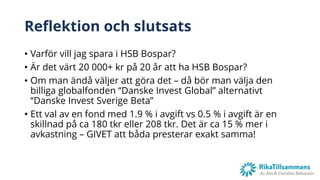 Reflektion och slutsats
• Varför vill jag spara i HSB Bospar?
• Är det värt 20 000+ kr på 20 år att ha HSB Bospar?
• Om man ändå väljer att göra det – då bör man välja den
billiga globalfonden “Danske Invest Global” alternativt
“Danske Invest Sverige Beta”
• Ett val av en fond med 1.9 % i avgift vs 0.5 % i avgift är en
skillnad på ca 180 tkr eller 208 tkr. Det är ca 15 % mer i
avkastning – GIVET att båda presterar exakt samma!
 