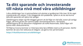 Ta ditt sparande och investerande
till nästa nivå med våra utbildningar
I våra utbildningar har vi sammanfattat och plockat ut guldkornen från över 20 års eget
investerande och nästan 13 års bloggande och poddande. Syftet är att du ska kunna
lyfta ditt sparande och tjäna mer pengar.
Utbildningarna skiljer sig från bloggen genom att de följer en röd tråd, svarar på vanliga
frågor, allt finns på ett och samma ställe i koncentrerad form. I de fysiska
utbildningarna får du dessutom möjligheten att träffa likasinnade, ställa frågor och
lyssna med i diskussionerna.
Till följd av Corona kommer vi i höst bara köra fyra tillfällen med ca 25 personer. Därför
kommer de vara mer exklusiva än tidigare. Läs gärna mer på hemsidan:
https://rikatillsammans.se/utbildningar
 