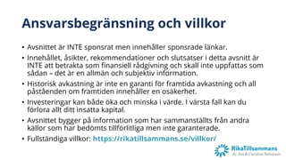 Ansvarsbegränsning och villkor
• Avsnittet är INTE sponsrat men innehåller sponsrade länkar.
• Innehållet, åsikter, rekommendationer och slutsatser i detta avsnitt är
INTE att betrakta som finansiell rådgivning och skall inte uppfattas som
sådan – det är en allmän och subjektiv information.
• Historisk avkastning är inte en garanti för framtida avkastning och all
påståenden om framtiden innehåller en osäkerhet.
• Investeringar kan både öka och minska i värde. I värsta fall kan du
förlora allt ditt insatta kapital.
• Avsnittet bygger på information som har sammanställts från andra
källor som har bedömts tillförlitliga men inte garanterade.
• Fullständiga villkor: https://rikatillsammans.se/villkor/
 
