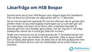 Läsarfråga om HSB Bospar
Danske bank ska ta över HSB Bospar som tidigare legat hos Swedbank.
Från att bara ha två fonder att välja på blir det nu 11 alternativ.
Det är inte ett optimalt sparande för barnen eftersom det är ganska dyrt
jämfört med t ex lysa men boplats-marknaden ser ut som den gör och
kan man hjälpa sina barn till en förtur eller underlätta letandet av
boende gör man som förälder gärna detta. Har för mig att ni i ett tidigt
poddavsnitt nämnt att ni också gör detta för ert barn.
Skulle vara intressant om du kunde granska de 11 fondalternativen och
ge förslag hur man ska fördela sitt hsb sparande. Vilka av dessa fonder
som är bästa alternativet. Inser att detta inte är ett helt poddavsnitt men
kanske ett halvt(?) då kan man ha närbesläktat ämne andra halvan av
avsnittet.
 