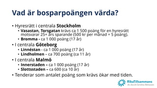 Vad är bosparpoängen värda?
• Hyresrätt i centrala Stockholm
• Vasastan, Torsgatan krävs ca 1 500 poäng för en hyresrätt
motsvarar 25+ års sparande (500 kr per månad = 5 poäng).
• Bromma - ca 1 000 poäng (17 år)
• I centrala Göteborg
• Linnéstan - ca 1 000 poäng (17 år)
• Lindholmen – ca 700 poäng (ca 11 år)
• I centrala Malmö
• Innerstaden – ca 1 000 poäng (17 år)
• Slottsstaden – ca 600 (ca 10 år)
• Tenderar som antalet poäng som krävs ökar med tiden.
 